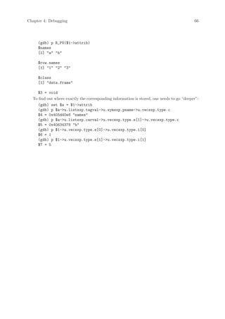 Chapter 4: Debugging                                                                       66




     (gdb) p R_PV($1-attrib)
     $names
     [1] a b

     $row.names
     [1] 1 2 3

     $class
     [1] data.frame

    $3 = void
  To find out where exactly the corresponding information is stored, one needs to go “deeper”:
    (gdb) set $a = $1-attrib
    (gdb) p $a-u.listsxp.tagval-u.symsxp.pname-u.vecsxp.type.c
    $4 = 0x405d40e8 names
    (gdb) p $a-u.listsxp.carval-u.vecsxp.type.s[1]-u.vecsxp.type.c
    $5 = 0x40634378 b
    (gdb) p $1-u.vecsxp.type.s[0]-u.vecsxp.type.i[0]
    $6 = 1
    (gdb) p $1-u.vecsxp.type.s[1]-u.vecsxp.type.i[1]
    $7 = 5
 