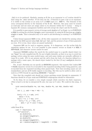 Chapter 5: System and foreign language interfaces                                              68




.Call is to be preferred. Similarly, passing an R list as an argument to a C routine should be
done using the .Call interface. If one does use the .C function to pass a list as an argument,
it is visible to the routine as an array in C of SEXP types (i.e., SEXP *). The elements of the
array correspond directly to the elements of the R list. However, this array must be treated
as read-only and one must not assign values to its elements within the C routine — doing so
bypasses R’s memory management facilities and will corrupt the object and the R session.
    It is possible to pass numeric vectors of storage mode double to C as float * or to FORTRAN
as REAL by setting the attribute Csingle, most conveniently by using the R functions as.single,
single or mode. This is intended only to be used to aid interfacing to existing C or FORTRAN
code.
    Unless formal argument NAOK is true, all the other arguments are checked for missing values
NA and for the IEEE special values NaN, Inf and -Inf, and the presence of any of these generates
an error. If it is true, these values are passed unchecked.
    Argument DUP can be used to suppress copying. It is dangerous: see the on-line help for
arguments against its use. It is not possible to pass numeric vectors as float * or REAL if
DUP=FALSE, and character vectors cannot be used.
    Argument PACKAGE confines the search for the symbol name to a specific shared object (or
use base for code compiled into R). Its use is highly desirable, as there is no way to avoid two
package writers using the same symbol name, and such name clashes are normally sufficient to
cause R to crash. (If it is not present and the call is from the body of a function defined in a
package with a name space, the shared object loaded by the first (if any) useDynLib directive
will be used.)
    For .C and .Fortran you can specify an ENCODING argument: this requests that (unless DUP
= FALSE) character vectors be re-encoded to the requested encoding before being passed in, and
re-encoded from the requested encoding when passed back. Note that encoding names are not
standardized, and not all R builds support re-encoding. But this can be useful to allow code to
work in a UTF-8 locale by specifying ENCODING = latin1.
    Note that the compiled code should not return anything except through its arguments: C
functions should be of type void and FORTRAN subprograms should be subroutines.
    To fix ideas, let us consider a very simple example which convolves two finite sequences.
(This is hard to do fast in interpreted R code, but easy in C code.) We could do this using .C
by
        void convolve(double *a, int *na, double *b, int *nb, double *ab)
        {
           int i, j, nab = *na + *nb - 1;

        for(i = 0; i  nab; i++)
          ab[i] = 0.0;
        for(i = 0; i  *na; i++)
          for(j = 0; j  *nb; j++)
            ab[i + j] += a[i] * b[j];
      }
called from R by
      conv - function(a, b)
         .C(convolve,
            as.double(a),
            as.integer(length(a)),
            as.double(b),
            as.integer(length(b)),
            ab = double(length(a) + length(b) - 1))$ab
 