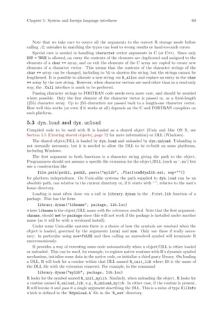 Chapter 5: System and foreign language interfaces                                                  69




    Note that we take care to coerce all the arguments to the correct R storage mode before
calling .C; mistakes in matching the types can lead to wrong results or hard-to-catch errors.
    Special care is needed in handling character vector arguments in C (or C++). Since only
DUP = TRUE is allowed, on entry the contents of the elements are duplicated and assigned to the
elements of a char ** array, and on exit the elements of the C array are copied to create new
elements of a character vector. This means that the contents of the character strings of the
char ** array can be changed, including to 0 to shorten the string, but the strings cannot be
lengthened. It is possible to allocate a new string via R_alloc and replace an entry in the char
** array by the new string. However, when character vectors are used other than in a read-only
way, the .Call interface is much to be preferred.
    Passing character strings to FORTRAN code needs even more care, and should be avoided
where possible. Only the first element of the character vector is passed in, as a fixed-length
(255) character array. Up to 255 characters are passed back to a length-one character vector.
How well this works (or even if it works at all) depends on the C and FORTRAN compilers on
each platform.

5.3 dyn.load and dyn.unload
Compiled code to be used with R is loaded as a shared object (Unix and Mac OS X, see
Section 5.5 [Creating shared objects], page 72 for more information) or DLL (Windows).
   The shared object/DLL is loaded by dyn.load and unloaded by dyn.unload. Unloading is
not normally necessary, but it is needed to allow the DLL to be re-built on some platforms,
including Windows.
   The first argument to both functions is a character string giving the path to the object.
Programmers should not assume a specific file extension for the object/DLL (such as ‘.so’) but
use a construction like
      file.path(path1, path2, paste(mylib, .Platform$dynlib.ext, sep=))
for platform independence. On Unix-alike systems the path supplied to dyn.load can be an
absolute path, one relative to the current directory or, if it starts with ‘~’, relative to the user’s
home directory.
   Loading is most often done via a call to library.dynam in the .First.lib function of a
package. This has the form
      library.dynam(libname, package, lib.loc)
where libname is the object/DLL name with the extension omitted. Note that the first argument,
chname, should not be package since this will not work if the package is installed under another
name (as it will be with a versioned install).
   Under some Unix-alike systems there is a choice of how the symbols are resolved when the
object is loaded, governed by the arguments local and now. Only use these if really neces-
sary: in particular using now=FALSE and then calling an unresolved symbol will terminate R
unceremoniously.
   R provides a way of executing some code automatically when a object/DLL is either loaded
or unloaded. This can be used, for example, to register native routines with R’s dynamic symbol
mechanism, initialize some data in the native code, or initialize a third party library. On loading
a DLL, R will look for a routine within that DLL named R_init_lib where lib is the name of
the DLL file with the extension removed. For example, in the command
      library.dynam(mylib, package, lib.loc)
R looks for the symbol named R_init_mylib. Similarly, when unloading the object, R looks for
a routine named R_unload_lib , e.g., R_unload_mylib. In either case, if the routine is present,
R will invoke it and pass it a single argument describing the DLL. This is a value of type DllInfo
which is defined in the ‘Rdynload.h’ file in the ‘R_ext’ directory.
 