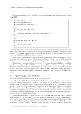 Chapter 5: System and foreign language interfaces                                             70




   The following example shows templates for the initialization and unload routines for the
mylib DLL.
                                                                                           ¨
         #include R.h
         #include Rinternals.h
         #include R_ext/Rdynload.h

         void
         R_init_mylib(DllInfo *info)
         {
           /* Register routines, allocate resources. */
         }

         void
         R_unload_mylib(DllInfo *info)
         {
           /* Release resources. */
         }
                                                                                           ©
    If a shared object/DLL is loaded more than once the most recent version is used. More gen-
erally, if the same symbol name appears in several libraries, the most recently loaded occurrence
is used. The PACKAGE argument and registration (see the next section) provide good ways to
avoid any ambiguity in which occurrence is meant.
   On Unix-alikes the paths used to resolve dynamically linked dependent libraries are fixed (for
security reasons) when the process is launched, so dyn.load will only look for such libraries in
the locations set by the ‘R’ shell script (via ‘etc/ldpaths’) and in the OS-specific defaults.
    Windows allows more control (and less security) over where dependent DLLs are looked for.
On all versions this includes the PATH environment variable, but with lowest priority: note that
it does not include the directory from which the DLL was loaded. On XP and later it is possible1
to add a single path with quite high priority via the DLLpath argument to dyn.load. This is
(by default) used by library.dynam to include the package’s ‘libs’ directory in the DLL search
path.

5.4 Registering native routines
By ‘native’ routine, we mean an entry point in compiled code.
   In calls to .C, .Call, .Fortran and .External, R must locate the specified native routine by
looking in the appropriate shared object/DLL. By default, R uses the operating system-specific
dynamic loader to lookup the symbol. Alternatively, the author of the DLL can explicitly register
routines with R and use a single, platform-independent mechanism for finding the routines in
the DLL. One can use this registration mechanism to provide additional information about
a routine, including the number and type of the arguments, and also make it available to R
programmers under a different name. In the future, registration may be used to implement a
form of “secure” or limited native access.
    To register routines with R, one calls the C routine R_registerRoutines. This is typically
done when the DLL is first loaded within the initialization routine R_init_dll name described
in Section 5.3 [dyn.load and dyn.unload], page 69. R_registerRoutines takes 5 arguments. The
first is the DllInfo object passed by R to the initialization routine. This is where R stores the
information about the methods. The remaining 4 arguments are arrays describing the routines
 1
     and we provide an emulation on Windows 2000: see ‘?dyn.load’.
 