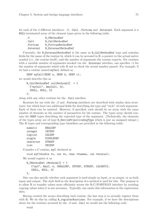 Chapter 5: System and foreign language interfaces                                               71




for each of the 4 different interfaces: .C, .Call, .Fortran and .External. Each argument is a
NULL-terminated array of the element types given in the following table:
      .C             R_CMethodDef
      .Call          R_CallMethodDef
      .Fortran       R_FortranMethodDef
      .External      R_ExternalMethodDef
    Currently, the R_ExternalMethodDef is the same as R_CallMethodDef type and contains
fields for the name of the routine by which it can be accessed in R, a pointer to the actual native
symbol (i.e., the routine itself), and the number of arguments the routine expects. For routines
with a variable number of arguments invoked via the .External interface, one specifies -1 for
the number of arguments which tells R not to check the actual number passed. For example, if
we had a routine named myCall defined as
      SEXP myCall(SEXP a, SEXP b, SEXP c);
we would describe this as
      R_CallMethodDef callMethods[]          = {
        {myCall, myCall, 3},
        {NULL, NULL, 0}
      };
along with any other routines for the .Call interface.
    Routines for use with the .C and .Fortran interfaces are described with similar data struc-
tures, but which have two additional fields for describing the type and “style” of each argument.
Each of these can be omitted. However, if specified, each should be an array with the same
number of elements as the number of parameters for the routine. The types array should con-
tain the SEXP types describing the expected type of the argument. (Technically, the elements
of the types array are of type R_NativePrimitiveArgType which is just an unsigned integer.)
The R types and corresponding type identifiers are provided in the following table:
      numeric        REALSXP
      integer        INTSXP
      logical        LGLSXP
      single         SINGLESXP
      character      STRSXP
      list           VECSXP
   Consider a C routine, myC, declared as
      void myC(double *x, int *n, char **names, int *status);
   We would register it as
      R_CMethodDef cMethods[] = {
         {myC, myC, 4, {REALSXP, INTSXP, STRSXP, LGLSXP}},
         {NULL, NULL, 0}
      };
   One can also specify whether each argument is used simply as input, or as output, or as both
input and output. The style field in the description of a method is used for this. The purpose is
to allow R to transfer values more efficiently across the R-C/FORTRAN interface by avoiding
copying values when it is not necessary. Typically, one omits this information in the registration
data.
   Having created the arrays describing each routine, the last step is to actually register them
with R. We do this by calling R_registerRoutines. For example, if we have the descriptions
above for the routines accessed by the .C and .Call we would use the following code:
      void
 