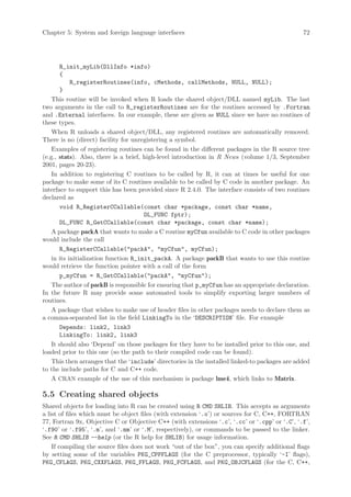 Chapter 5: System and foreign language interfaces                                               72




        R_init_myLib(DllInfo *info)
        {
            R_registerRoutines(info, cMethods, callMethods, NULL, NULL);
        }
    This routine will be invoked when R loads the shared object/DLL named myLib. The last
two arguments in the call to R_registerRoutines are for the routines accessed by .Fortran
and .External interfaces. In our example, these are given as NULL since we have no routines of
these types.
    When R unloads a shared object/DLL, any registered routines are automatically removed.
There is no (direct) facility for unregistering a symbol.
    Examples of registering routines can be found in the different packages in the R source tree
(e.g., stats). Also, there is a brief, high-level introduction in R News (volume 1/3, September
2001, pages 20-23).
    In addition to registering C routines to be called by R, it can at times be useful for one
package to make some of its C routines available to be called by C code in another package. An
interface to support this has been provided since R 2.4.0. The interface consists of two routines
declared as
        void R_RegisterCCallable(const char *package, const char *name,
                                       DL_FUNC fptr);
        DL_FUNC R_GetCCallable(const char *package, const char *name);
    A package packA that wants to make a C routine myCfun available to C code in other packages
would include the call
        R_RegisterCCallable(packA, myCfun, myCfun);
    in its initialization function R_init_packA. A package packB that wants to use this routine
would retrieve the function pointer with a call of the form
        p_myCfun = R_GetCCallable(packA, myCfun);
    The author of packB is responsible for ensuring that p_myCfun has an appropriate declaration.
In the future R may provide some automated tools to simplify exporting larger numbers of
routines.
    A package that wishes to make use of header files in other packages needs to declare them as
a comma-separated list in the field LinkingTo in the ‘DESCRIPTION’ file. For example
        Depends: link2, link3
        LinkingTo: link2, link3
    It should also ‘Depend’ on those packages for they have to be installed prior to this one, and
loaded prior to this one (so the path to their compiled code can be found).
    This then arranges that the ‘include’ directories in the installed linked-to packages are added
to the include paths for C and C++ code.
    A CRAN example of the use of this mechanism is package lme4, which links to Matrix.

5.5 Creating shared objects
Shared objects for loading into R can be created using R CMD SHLIB. This accepts as arguments
a list of files which must be object files (with extension ‘.o’) or sources for C, C++, FORTRAN
77, Fortran 9x, Objective C or Objective C++ (with extensions ‘.c’, ‘.cc’ or ‘.cpp’ or ‘.C’, ‘.f’,
‘.f90’ or ‘.f95’, ‘.m’, and ‘.mm’ or ‘.M’, respectively), or commands to be passed to the linker.
See R CMD SHLIB --help (or the R help for SHLIB) for usage information.
    If compiling the source files does not work “out of the box”, you can specify additional flags
by setting some of the variables PKG_CPPFLAGS (for the C preprocessor, typically ‘-I’ flags),
PKG_CFLAGS, PKG_CXXFLAGS, PKG_FFLAGS, PKG_FCFLAGS, and PKG_OBJCFLAGS (for the C, C++,
 