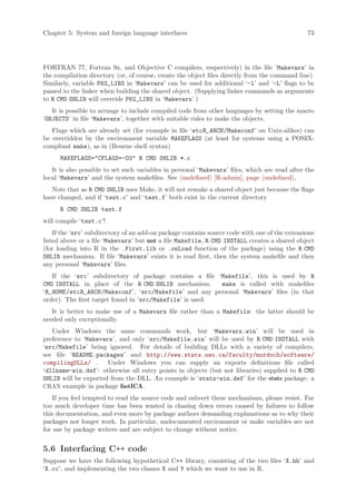 Chapter 5: System and foreign language interfaces                                               73




FORTRAN 77, Fortran 9x, and Objective C compilers, respectively) in the file ‘Makevars’ in
the compilation directory (or, of course, create the object files directly from the command line).
Similarly, variable PKG_LIBS in ‘Makevars’ can be used for additional ‘-l’ and ‘-L’ flags to be
passed to the linker when building the shared object. (Supplying linker commands as arguments
to R CMD SHLIB will override PKG_LIBS in ‘Makevars’.)
   It is possible to arrange to include compiled code from other languages by setting the macro
‘OBJECTS’ in file ‘Makevars’, together with suitable rules to make the objects.
   Flags which are already set (for example in file ‘etcR_ARCH /Makeconf’ on Unix-alikes) can
be overridden by the environment variable MAKEFLAGS (at least for systems using a POSIX-
compliant make), as in (Bourne shell syntax)
      MAKEFLAGS=CFLAGS=-O3 R CMD SHLIB *.c
   It is also possible to set such variables in personal ‘Makevars’ files, which are read after the
local ‘Makevars’ and the system makefiles. See undefined [R-admin], page undefined ,
   Note that as R CMD SHLIB uses Make, it will not remake a shared object just because the flags
have changed, and if ‘test.c’ and ‘test.f’ both exist in the current directory
      R CMD SHLIB test.f
will compile ‘test.c’!
    If the ‘src’ subdirectory of an add-on package contains source code with one of the extensions
listed above or a file ‘Makevars’ but not a file Makefile, R CMD INSTALL creates a shared object
(for loading into R in the .First.lib or .onLoad function of the package) using the R CMD
SHLIB mechanism. If file ‘Makevars’ exists it is read first, then the system makefile and then
any personal ‘Makevars’ files.
   If the ‘src’ subdirectory of package contains a file ‘Makefile’, this is used by R
CMD INSTALL in place of the R CMD SHLIB mechanism.        make is called with makefiles
‘R_HOME /etcR_ARCH /Makeconf’, ‘src/Makefile’ and any personal ‘Makevars’ files (in that
order). The first target found in ‘src/Makefile’ is used.
   It is better to make use of a Makevars file rather than a Makefile: the latter should be
needed only exceptionally.
   Under Windows the same commands work, but ‘Makevars.win’ will be used in
preference to ‘Makevars’, and only ‘src/Makefile.win’ will be used by R CMD INSTALL with
‘src/Makefile’ being ignored. For details of building DLLs with a variety of compilers,
see file ‘README.packages’ and http://www.stats.uwo.ca/faculty/murdoch/software/
compilingDLLs/ .      Under Windows you can supply an exports definitions file called
‘dllname-win.def’: otherwise all entry points in objects (but not libraries) supplied to R CMD
SHLIB will be exported from the DLL. An example is ‘stats-win.def’ for the stats package: a
CRAN example in package fastICA.
    If you feel tempted to read the source code and subvert these mechanisms, please resist. Far
too much developer time has been wasted in chasing down errors caused by failures to follow
this documentation, and even more by package authors demanding explanations as to why their
packages not longer work. In particular, undocumented environment or make variables are not
for use by package writers and are subject to change without notice.


5.6 Interfacing C++ code
Suppose we have the following hypothetical C++ library, consisting of the two files ‘X.hh’ and
‘X.cc’, and implementing the two classes X and Y which we want to use in R.
 