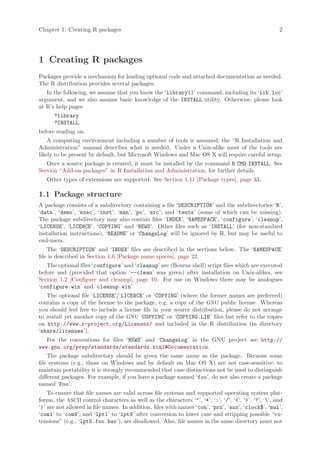 Chapter 1: Creating R packages                                                                         2




1 Creating R packages
Packages provide a mechanism for loading optional code and attached documentation as needed.
The R distribution provides several packages.
   In the following, we assume that you know the ‘library()’ command, including its ‘lib.loc’
argument, and we also assume basic knowledge of the INSTALL utility. Otherwise, please look
at R’s help pages
      ?library
      ?INSTALL
before reading on.
    A computing environment including a number of tools is assumed; the “R Installation and
Administration” manual describes what is needed. Under a Unix-alike most of the tools are
likely to be present by default, but Microsoft Windows and Mac OS X will require careful setup.
   Once a source package is created, it must be installed by the command R CMD INSTALL. See
Section “Add-on-packages” in R Installation and Administration, for further details.
   Other types of extensions are supported: See Section 1.11 [Package types], page 33.

1.1 Package structure
A package consists of a subdirectory containing a file ‘DESCRIPTION’ and the subdirectories ‘R’,
‘data’, ‘demo’, ‘exec’, ‘inst’, ‘man’, ‘po’, ‘src’, and ‘tests’ (some of which can be missing).
The package subdirectory may also contain files ‘INDEX’, ‘NAMESPACE’, ‘configure’, ‘cleanup’,
‘LICENSE’, ‘LICENCE’, ‘COPYING’ and ‘NEWS’. Other files such as ‘INSTALL’ (for non-standard
installation instructions), ‘README’ or ‘ChangeLog’ will be ignored by R, but may be useful to
end-users.
    The ‘DESCRIPTION’ and ‘INDEX’ files are described in the sections below. The ‘NAMESPACE’
file is described in Section 1.6 [Package name spaces], page 22.
   The optional files ‘configure’ and ‘cleanup’ are (Bourne shell) script files which are executed
before and (provided that option ‘--clean’ was given) after installation on Unix-alikes, see
Section 1.2 [Configure and cleanup], page 10. For use on Windows there may be analogues
‘configure.win’ and ‘cleanup.win’
   The optional file ‘LICENSE’/‘LICENCE’ or ‘COPYING’ (where the former names are preferred)
contains a copy of the license to the package, e.g. a copy of the GNU public license. Whereas
you should feel free to include a license file in your source distribution, please do not arrange
to install yet another copy of the GNU ‘COPYING’ or ‘COPYING.LIB’ files but refer to the copies
on http://www.r-project.org/Licenses/ and included in the R distribution (in directory
‘share/licenses’).
   For the conventions for files ‘NEWS’ and ‘ChangeLog’ in the GNU project see http://
www.gnu.org/prep/standards/standards.html#Documentation.
    The package subdirectory should be given the same name as the package. Because some
file systems (e.g., those on Windows and by default on Mac OS X) are not case-sensitive, to
maintain portability it is strongly recommended that case distinctions not be used to distinguish
different packages. For example, if you have a package named ‘foo’, do not also create a package
named ‘Foo’.
    To ensure that file names are valid across file systems and supported operating system plat-
forms, the ASCII control characters as well as the characters ‘"’, ‘*’, ‘:’, ‘/’, ‘<’, ‘>’, ‘?’, ‘’, and
‘|’ are not allowed in file names. In addition, files with names ‘con’, ‘prn’, ‘aux’, ‘clock$’, ‘nul’,
‘com1’ to ‘com9’, and ‘lpt1’ to ‘lpt9’ after conversion to lower case and stripping possible “ex-
tensions” (e.g., ‘lpt5.foo.bar’), are disallowed. Also, file names in the same directory must not
 