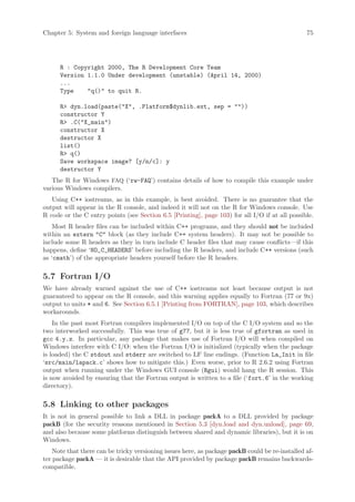 Chapter 5: System and foreign language interfaces                                                75




      R : Copyright 2000, The R Development Core Team
      Version 1.1.0 Under development (unstable) (April 14, 2000)
      ...
      Type    q() to quit R.

      R dyn.load(paste(X, .Platform$dynlib.ext, sep = ))
      constructor Y
      R .C(X_main)
      constructor X
      destructor X
      list()
      R q()
      Save workspace image? [y/n/c]: y
      destructor Y
   The R for Windows FAQ (‘rw-FAQ’) contains details of how to compile this example under
various Windows compilers.
   Using C++ iostreams, as in this example, is best avoided. There is no guarantee that the
output will appear in the R console, and indeed it will not on the R for Windows console. Use
R code or the C entry points (see Section 6.5 [Printing], page 103) for all I/O if at all possible.
    Most R header files can be included within C++ programs, and they should not be included
within an extern C block (as they include C++ system headers). It may not be possible to
include some R headers as they in turn include C header files that may cause conflicts—if this
happens, define ‘NO_C_HEADERS’ before including the R headers, and include C++ versions (such
as ‘cmath’) of the appropriate headers yourself before the R headers.

5.7 Fortran I/O
We have already warned against the use of C++ iostreams not least because output is not
guaranteed to appear on the R console, and this warning applies equally to Fortran (77 or 9x)
output to units * and 6. See Section 6.5.1 [Printing from FORTRAN], page 103, which describes
workarounds.
    In the past most Fortran compilers implemented I/O on top of the C I/O system and so the
two interworked successfully. This was true of g77, but it is less true of gfortran as used in
gcc 4.y.z. In particular, any package that makes use of Fortran I/O will when compiled on
Windows interfere with C I/O: when the Fortran I/O is initialized (typically when the package
is loaded) the C stdout and stderr are switched to LF line endings. (Function La_Init in file
‘src/main/lapack.c’ shows how to mitigate this.) Even worse, prior to R 2.6.2 using Fortran
output when running under the Windows GUI console (Rgui) would hang the R session. This
is now avoided by ensuring that the Fortran output is written to a file (‘fort.6’ in the working
directory).

5.8 Linking to other packages
It is not in general possible to link a DLL in package packA to a DLL provided by package
packB (for the security reasons mentioned in Section 5.3 [dyn.load and dyn.unload], page 69,
and also because some platforms distinguish between shared and dynamic libraries), but it is on
Windows.
    Note that there can be tricky versioning issues here, as package packB could be re-installed af-
ter package packA — it is desirable that the API provided by package packB remains backwards-
compatible.
 