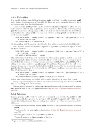 Chapter 5: System and foreign language interfaces                                            76




5.8.1 Unix-alikes
It is possible to link a shared object in package packA to a library provided by package packB
under limited circumstances on a Unix-alike OS. There are severe portability issues, so this is
not recommended for a distributed package.
    This is easiest if packB provides a static library ‘packB/libs/libpackB.a’. (This will need
to be compiled with PIC flags on platforms where it matters.) Then as the code from package
packB is incorporated when package packA is installed, we only need to find the static library
at install time for package packB. The only issue is to find package packB, and for that we can
ask R by something like
        PKGB_PATH=‘echo ’library(packB); cat(system.file(libs, package=packB))’ 
         | R --vanilla --slave‘
        PKG_LIBS=$(PKGB_PATH)/libpackB.a
(If ‘libpackB.a’ itself depends on other libraries these will need to be included in PKG_LIBS.)
  For a dynamic library ‘packB/libs/libpackB.so’ (‘packB/libs/libpackB.dylib’ on Mac
OS X) we could use
        PKGB_PATH=‘echo ’library(packB); cat(system.file(libs, package=packB))’ 
         | R --vanilla --slave‘
        PKG_LIBS=-L$(PKGB_PATH) -lpackB
This will work for installation, but very likely not when package packB is loaded, as the path
to package packB’s ‘libs’ directory is not in the ld.so2 search path. You can arrange to put it
there before R is launched by setting (on some platforms) LD_RUN_PATH or LD_LIBRARY_PATH or
adding to the ld.so cache (see man ldconfig). On platforms that support it, the path to the
dynamic library can be hardcoded at install time (which assumes that the location of package
packB will not be changed). On systems with the GNU linker (e.g. Linux) and some others (e.g.
Mac OS X) this can be done by
        PKGB_PATH=‘echo ’library(packB); cat(system.file(libs, package=packB))’ 
         | R --vanilla --slave‘
        PKG_LIBS=-L$(PKGB_PATH) -rpath $(PKGB_PATH) -lpackB
and on some other systems (e.g. Solaris with its native linker) use -R rather than -rpath.
   It may be possible to figure out what is required semi-automatically from the result of R CMD
libtool --config (look for ‘hardcode’).
   Making headers provided by package packB available to the code to be compiled in package
packA can be done by the LinkingTo mechanism (see Section 5.4 [Registering native routines],
page 70).

5.8.2 Windows
Suppose package packA wants to make use of compiled code provided by packB in DLL
‘packB/libs/exB.dll’, possibly the package’s DLL ‘packB/libs/packB.dll’. (This can be
extended to linking to more than one package in a similar way.) There are three issues to be
addressed:
 • Making headers provided by package packB available to the code to be compiled in package
   packA.
      This is done by the LinkingTo mechanism (see Section 5.4 [Registering native routines],
      page 70).
 • preparing packA.dll to link to ‘packB/libs/exB.dll’.
      This needs an entry in ‘Makevars.win’ of the form
 2
     dyld on Mac OS X, and DYLD_LIBRARY_PATHS below.
 