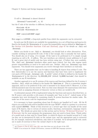 Chapter 5: System and foreign language interfaces                                               78




     A call to .External is almost identical
        .External(convolveE, a, b)
but the C side of the interface is different, having only one argument
        #include R.h
        #include Rinternals.h

        SEXP convolveE(SEXP args)
         ...
Here args is a LISTSXP, a Lisp-style pairlist from which the arguments can be extracted.
    In each case the R objects are available for manipulation via a set of functions and macros de-
fined in the header file ‘Rinternals.h’ or some S4-compatibility macros defined in ‘Rdefines.h’.
See Section 5.10 [Interface functions .Call and .External], page 87 for details on .Call and
.External.
   Before you decide to use .Call or .External, you should look at other alternatives. First,
consider working in interpreted R code; if this is fast enough, this is normally the best option.
You should also see if using .C is enough. If the task to be performed in C is simple enough
requiring no call to R, .C suffices. The new interfaces are relatively recent additions to S and
R, and a great deal of useful code has been written using just .C before they were available.
The .Call and .External interfaces allow much more control, but they also impose much
greater responsibilities so need to be used with care. Neither .Call nor .External copy their
arguments. You should treat arguments you receive through these interfaces as read-only.
    There are two approaches that can be taken to handling R objects from within C code. The
first (historically) is to use the macros and functions that have been used to implement the
core parts of R through .Internal calls. A public3 subset of these is defined in the header file
‘Rinternals.h’ in the directory ‘R_INCLUDE_DIR ’ (default ‘R_HOME /include’) that should be
available on any R installation.
   Another approach is to use R versions of the macros and functions defined for the S version 4
interface .Call, which are defined in the header file ‘Rdefines.h’. This is a somewhat simpler
approach, and is to be preferred if the code is intended to be shared with S. However, it is less
well documented and even less tested. Note too that some idiomatic S4 constructions with these
macros (such as assigning elements of character vectors or lists) are invalid in R.
   A substantial amount of R is implemented using the functions and macros described here, so
the R source code provides a rich source of examples and “how to do it”: indeed many of the
examples here were developed by examining closely R system functions for similar tasks. Do
make use of the source code for inspirational examples.
    It is necessary to know something about how R objects are handled in C code. All the R
objects you will deal with will be handled with the type SEXP 4 , which is a pointer to a structure
with typedef SEXPREC. Think of this structure as a variant type that can handle all the usual
types of R objects, that is vectors of various modes, functions, environments, language objects
and so on. The details are given later in this section and in Section “R Internal Structures” in
R Internals, but for most purposes the programmer does not need to know them. Think rather
of a model such as that used by Visual Basic, in which R objects are handed around in C code
(as they are in interpreted R code) as the variant type, and the appropriate part is extracted
for, for example, numerical calculations, only when it is needed. As in interpreted R code, much
use is made of coercion to force the variant object to the right type.

 3
      see Chapter 6 [The R API], page 100: note that these are not all part of the API.
 4
     SEXP is an acronym for S imple EXP ression, common in LISP-like language syntaxes.
 