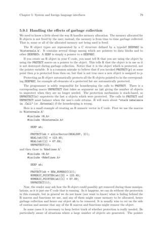 Chapter 5: System and foreign language interfaces                                              79




5.9.1 Handling the effects of garbage collection
We need to know a little about the way R handles memory allocation. The memory allocated for
R objects is not freed by the user; instead, the memory is from time to time garbage collected.
That is, some or all of the allocated memory not being used is freed.
   The R object types are represented by a C structure defined by a typedef SEXPREC in
‘Rinternals.h’. It contains several things among which are pointers to data blocks and to
other SEXPRECs. A SEXP is simply a pointer to a SEXPREC.
    If you create an R object in your C code, you must tell R that you are using the object by
using the PROTECT macro on a pointer to the object. This tells R that the object is in use so it
is not destroyed during garbage collection. Notice that it is the object which is protected, not
the pointer variable. It is a common mistake to believe that if you invoked PROTECT(p ) at some
point then p is protected from then on, but that is not true once a new object is assigned to p.
   Protecting an R object automatically protects all the R objects pointed to in the correspond-
ing SEXPREC, for example all elements of a protected list are automatically protected.
   The programmer is solely responsible for housekeeping the calls to PROTECT. There is a
corresponding macro UNPROTECT that takes as argument an int giving the number of objects
to unprotect when they are no longer needed. The protection mechanism is stack-based, so
UNPROTECT(n ) unprotects the last n objects which were protected. The calls to PROTECT and
UNPROTECT must balance when the user’s code returns. R will warn about stack imbalance
in .Call (or .External) if the housekeeping is wrong.
    Here is a small example of creating an R numeric vector in C code. First we use the macros
in ‘Rinternals.h’:
      #include R.h
      #include Rinternals.h

        SEXP ab;
          ....
        PROTECT(ab = allocVector(REALSXP, 2));
        REAL(ab)[0] = 123.45;
        REAL(ab)[1] = 67.89;
        UNPROTECT(1);
and then those in ‘Rdefines.h’:
      #include R.h
      #include Rdefines.h

        SEXP ab;
          ....
        PROTECT(ab = NEW_NUMERIC(2));
        NUMERIC_POINTER(ab)[0] = 123.45;
        NUMERIC_POINTER(ab)[1] = 67.89;
        UNPROTECT(1);
    Now, the reader may ask how the R object could possibly get removed during those manipu-
lations, as it is just our C code that is running. As it happens, we can do without the protection
in this example, but in general we do not know (nor want to know) what is hiding behind the
R macros and functions we use, and any of them might cause memory to be allocated, hence
garbage collection and hence our object ab to be removed. It is usually wise to err on the side
of caution and assume that any of the R macros and functions might remove the object.
   In some cases it is necessary to keep better track of whether protection is really needed. Be
particularly aware of situations where a large number of objects are generated. The pointer
 