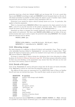 Chapter 5: System and foreign language interfaces                                               80




protection stack has a fixed size (default 10,000) and can become full. It is not a good idea
then to just PROTECT everything in sight and UNPROTECT several thousand objects at the end. It
will almost invariably be possible to either assign the objects as part of another object (which
automatically protects them) or unprotect them immediately after use.
    Protection is not needed for objects which R already knows are in use. In particular, this
applies to function arguments.
    There is a less-used macro UNPROTECT_PTR(s ) that unprotects the object pointed to by the
SEXP s, even if it is not the top item on the pointer protection stack. This is rarely needed
outside the parser (the R sources have one example, in ‘src/main/plot3d.c’).
    Sometimes an object is changed (for example duplicated, coerced or grown) yet the current
value needs to be protected. For these cases PROTECT_WITH_INDEX saves an index of the pro-
tection location that can be used to replace the protected value using REPROTECT. For example
(from the internal code for optim)
            PROTECT_INDEX ipx;

           ....
           PROTECT_WITH_INDEX(s = eval(OS-R_fcall, OS-R_env), ipx);
           REPROTECT(s = coerceVector(s, REALSXP), ipx);

5.9.2 Allocating storage
For many purposes it is sufficient to allocate R objects and manipulate those. There are quite
a few allocXxx functions defined in ‘Rinternals.h’—you may want to explore them. These
allocate R objects of various types, and for the standard vector types there are equivalent NEW_
XXX macros defined in ‘Rdefines.h’.
    If storage is required for C objects during the calculations this is best allocating by calling
R_alloc; see Section 6.1 [Memory allocation], page 100. All of these memory allocation routines
do their own error-checking, so the programmer may assume that they will raise an error and
not return if the memory cannot be allocated.

5.9.3 Details of R types
Users of the ‘Rinternals.h’ macros will need to know how the R types are known internally:
if the ‘Rdefines.h’ macros are used then S4-compatible names are used.
    The different R data types are represented in C by SEXPTYPE. Some of these are familiar
from R and some are internal data types. The usual R object modes are given in the table.

       SEXPTYPE R equivalent
       REALSXP          numeric with storage mode double
       INTSXP           integer
       CPLXSXP          complex
       LGLSXP           logical
       STRSXP           character
       VECSXP           list (generic vector)
       LISTSXP          “dotted-pair” list
       DOTSXP           a ‘...’ object
       NILSXP           NULL
       SYMSXP           name/symbol
       CLOSXP           function or function closure
       ENVSXP           environment
Among the important internal SEXPTYPEs are LANGSXP, CHARSXP, PROMSXP, etc. (Note: although
it is possible to return objects of internal types, it is unsafe to do so as assumptions are made
 
