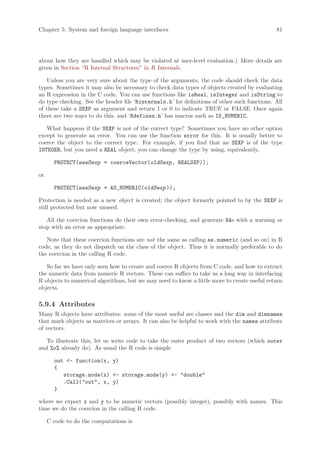 Chapter 5: System and foreign language interfaces                                             81




about how they are handled which may be violated at user-level evaluation.) More details are
given in Section “R Internal Structures” in R Internals.

   Unless you are very sure about the type of the arguments, the code should check the data
types. Sometimes it may also be necessary to check data types of objects created by evaluating
an R expression in the C code. You can use functions like isReal, isInteger and isString to
do type checking. See the header file ‘Rinternals.h’ for definitions of other such functions. All
of these take a SEXP as argument and return 1 or 0 to indicate TRUE or FALSE. Once again
there are two ways to do this, and ‘Rdefines.h’ has macros such as IS_NUMERIC.

   What happens if the SEXP is not of the correct type? Sometimes you have no other option
except to generate an error. You can use the function error for this. It is usually better to
coerce the object to the correct type. For example, if you find that an SEXP is of the type
INTEGER, but you need a REAL object, you can change the type by using, equivalently,

       PROTECT(newSexp = coerceVector(oldSexp, REALSXP));

or

       PROTECT(newSexp = AS_NUMERIC(oldSexp ));

Protection is needed as a new object is created; the object formerly pointed to by the SEXP is
still protected but now unused.

   All the coercion functions do their own error-checking, and generate NAs with a warning or
stop with an error as appropriate.

   Note that these coercion functions are not the same as calling as.numeric (and so on) in R
code, as they do not dispatch on the class of the object. Thus it is normally preferable to do
the coercion in the calling R code.

   So far we have only seen how to create and coerce R objects from C code, and how to extract
the numeric data from numeric R vectors. These can suffice to take us a long way in interfacing
R objects to numerical algorithms, but we may need to know a little more to create useful return
objects.

5.9.4 Attributes
Many R objects have attributes: some of the most useful are classes and the dim and dimnames
that mark objects as matrices or arrays. It can also be helpful to work with the names attribute
of vectors.

   To illustrate this, let us write code to take the outer product of two vectors (which outer
and %o% already do). As usual the R code is simple

       out - function(x, y)
       {
          storage.mode(x) - storage.mode(y) - double
          .Call(out, x, y)
       }

where we expect x and y to be numeric vectors (possibly integer), possibly with names. This
time we do the coercion in the calling R code.

     C code to do the computations is
 