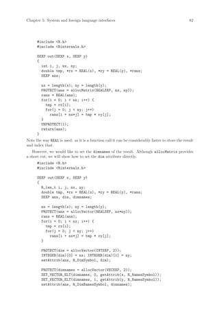 Chapter 5: System and foreign language interfaces                                                 82




      #include R.h
      #include Rinternals.h

      SEXP out(SEXP x, SEXP y)
      {
        int i, j, nx, ny;
        double tmp, *rx = REAL(x), *ry = REAL(y), *rans;
        SEXP ans;

          nx = length(x); ny = length(y);
          PROTECT(ans = allocMatrix(REALSXP, nx, ny));
          rans = REAL(ans);
          for(i = 0; i  nx; i++) {
            tmp = rx[i];
            for(j = 0; j  ny; j++)
              rans[i + nx*j] = tmp * ry[j];
          }
          UNPROTECT(1);
          return(ans);
      }
Note the way REAL is used: as it is a function call it can be considerably faster to store the result
and index that.
   However, we would like to set the dimnames of the result. Although allocMatrix provides
a short cut, we will show how to set the dim attribute directly.
      #include R.h
      #include Rinternals.h

      SEXP out(SEXP x, SEXP y)
      {
        R_len_t i, j, nx, ny;
        double tmp, *rx = REAL(x), *ry = REAL(y), *rans;
        SEXP ans, dim, dimnames;

          nx = length(x); ny = length(y);
          PROTECT(ans = allocVector(REALSXP, nx*ny));
          rans = REAL(ans);
          for(i = 0; i  nx; i++) {
            tmp = rx[i];
            for(j = 0; j  ny; j++)
              rans[i + nx*j] = tmp * ry[j];
          }

          PROTECT(dim = allocVector(INTSXP, 2));
          INTEGER(dim)[0] = nx; INTEGER(dim)[1] = ny;
          setAttrib(ans, R_DimSymbol, dim);

          PROTECT(dimnames = allocVector(VECSXP, 2));
          SET_VECTOR_ELT(dimnames, 0, getAttrib(x, R_NamesSymbol));
          SET_VECTOR_ELT(dimnames, 1, getAttrib(y, R_NamesSymbol));
          setAttrib(ans, R_DimNamesSymbol, dimnames);
 