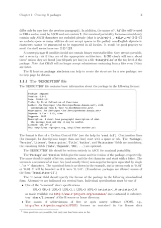 Chapter 1: Creating R packages                                                                     3




differ only by case (see the previous paragraph). In addition, the names of ‘.Rd’ files will be used
in URLs and so must be ASCII and not contain %. For maximal portability filenames should only
contain only ASCII characters not excluded already (that is A-Za-z0-9._!#$%&+,;=@^(){}’[]
we exclude space as many utilities do not accept spaces in file paths): non-English alphabetic
characters cannot be guaranteed to be supported in all locales. It would be good practice to
avoid the shell metacharacters (){}’[]$.
    A source package if possible should not contain binary executable files: they are not portable,
and a security risk if they are of the appropriate architecture. R CMD check will warn about
them1 unless they are listed (one filepath per line) in a file ‘BinaryFiles’ at the top level of the
package. Note that CRAN will no longer accept submissions containing binary files even if they
are listed.
    The R function package.skeleton can help to create the structure for a new package: see
its help page for details.

1.1.1 The ‘DESCRIPTION’ file
The ‘DESCRIPTION’ file contains basic information about the package in the following format:
                                                                                              ¨
         Package: pkgname
         Version: 0.5-1
         Date: 2004-01-01
         Title: My First Collection of Functions
         Author: Joe Developer Joe.Developer@some.domain.net, with
           contributions from A. User A.User@whereever.net.
         Maintainer: Joe Developer Joe.Developer@some.domain.net
         Depends: R (= 1.8.0), nlme
         Suggests: MASS
         Description: A short (one paragraph) description of what
           the package does and why it may be useful.
         License: GPL (= 2)
         URL: http://www.r-project.org, http://www.another.url
                                                                                              ©
The format is that of a ‘Debian Control File’ (see the help for ‘read.dcf’). Continuation lines
(for example, for descriptions longer than one line) start with a space or tab. The ‘Package’,
‘Version’, ‘License’, ‘Description’, ‘Title’, ‘Author’, and ‘Maintainer’ fields are mandatory,
the remaining fields (‘Date’, ‘Depends’, ‘URL’, . . . ) are optional.
    The ‘DESCRIPTION’ file should be written entirely in ASCII for maximal portability.
    The ‘Package’ and ‘Version’ fields give the name and the version of the package, respectively.
The name should consist of letters, numbers, and the dot character and start with a letter. The
version is a sequence of at least two (and usually three) non-negative integers separated by single
‘.’ or ‘-’ characters. The canonical form is as shown in the example, and a version such as ‘0.01’
or ‘0.01.0’ will be handled as if it were ‘0.1-0’. (Translation packages are allowed names of
the form ‘Translation-ll ’.)
    The ‘License’ field should specify the license of the package in the following standardized
form. Alternatives are indicated via vertical bars. Individual specifications must be one of
  • One of the “standard” short specifications
             GPL-2 GPL-3 LGPL-2 LGPL-2.1 LGPL-3 AGPL-3 Artistic-1.0 Artistic-2.0
     as made available via http://www.r-project.org/Licenses/ and contained in subdirec-
     tory ‘share/licenses’ of the R source or home directory.
  • The names of abbreviations of free or open source software (FOSS, e.g.,
     http://en.wikipedia.org/wiki/FOSS) licenses as contained in the license data
 1
     false positives are possible, but only one has been seen so far.
 