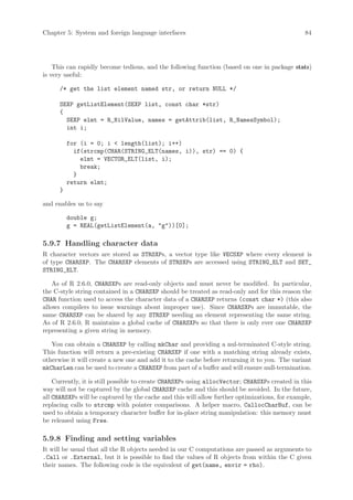 Chapter 5: System and foreign language interfaces                                              84




    This can rapidly become tedious, and the following function (based on one in package stats)
is very useful:

      /* get the list element named str, or return NULL */

      SEXP getListElement(SEXP list, const char *str)
      {
        SEXP elmt = R_NilValue, names = getAttrib(list, R_NamesSymbol);
        int i;

          for (i = 0; i  length(list); i++)
            if(strcmp(CHAR(STRING_ELT(names, i)), str) == 0) {
              elmt = VECTOR_ELT(list, i);
              break;
            }
          return elmt;
      }

and enables us to say

          double g;
          g = REAL(getListElement(a, g))[0];

5.9.7 Handling character data
R character vectors are stored as STRSXPs, a vector type like VECSXP where every element is
of type CHARSXP. The CHARSXP elements of STRSXPs are accessed using STRING_ELT and SET_
STRING_ELT.

    As of R 2.6.0, CHARSXPs are read-only objects and must never be modified. In particular,
the C-style string contained in a CHARSXP should be treated as read-only and for this reason the
CHAR function used to access the character data of a CHARSXP returns (const char *) (this also
allows compilers to issue warnings about improper use). Since CHARSXPs are immutable, the
same CHARSXP can be shared by any STRSXP needing an element representing the same string.
As of R 2.6.0, R maintains a global cache of CHARSXPs so that there is only ever one CHARSXP
representing a given string in memory.

   You can obtain a CHARSXP by calling mkChar and providing a nul-terminated C-style string.
This function will return a pre-existing CHARSXP if one with a matching string already exists,
otherwise it will create a new one and add it to the cache before returning it to you. The variant
mkCharLen can be used to create a CHARSXP from part of a buffer and will ensure null-termination.

    Currently, it is still possible to create CHARSXPs using allocVector; CHARSXPs created in this
way will not be captured by the global CHARSXP cache and this should be avoided. In the future,
all CHARSXPs will be captured by the cache and this will allow further optimizations, for example,
replacing calls to strcmp with pointer comparisons. A helper macro, CallocCharBuf, can be
used to obtain a temporary character buffer for in-place string manipulation: this memory must
be released using Free.

5.9.8 Finding and setting variables
It will be usual that all the R objects needed in our C computations are passed as arguments to
.Call or .External, but it is possible to find the values of R objects from within the C given
their names. The following code is the equivalent of get(name, envir = rho).
 