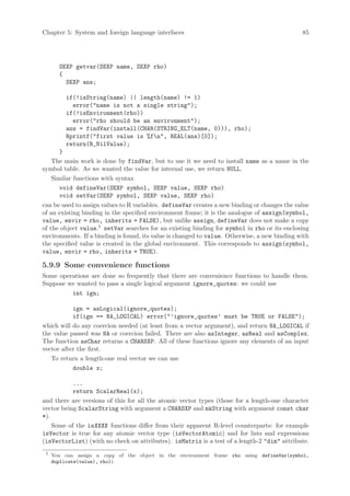 Chapter 5: System and foreign language interfaces                                             85




       SEXP getvar(SEXP name, SEXP rho)
       {
         SEXP ans;

          if(!isString(name) || length(name) != 1)
            error(name is not a single string);
          if(!isEnvironment(rho))
            error(rho should be an environment);
          ans = findVar(install(CHAR(STRING_ELT(name, 0))), rho);
          Rprintf(first value is %fn, REAL(ans)[0]);
          return(R_NilValue);
       }
    The main work is done by findVar, but to use it we need to install name as a name in the
symbol table. As we wanted the value for internal use, we return NULL.
    Similar functions with syntax
       void defineVar(SEXP symbol, SEXP value, SEXP rho)
       void setVar(SEXP symbol, SEXP value, SEXP rho)
can be used to assign values to R variables. defineVar creates a new binding or changes the value
of an existing binding in the specified environment frame; it is the analogue of assign(symbol,
value, envir = rho, inherits = FALSE), but unlike assign, defineVar does not make a copy
of the object value.5 setVar searches for an existing binding for symbol in rho or its enclosing
environments. If a binding is found, its value is changed to value. Otherwise, a new binding with
the specified value is created in the global environment. This corresponds to assign(symbol,
value, envir = rho, inherits = TRUE).

5.9.9 Some convenience functions
Some operations are done so frequently that there are convenience functions to handle them.
Suppose we wanted to pass a single logical argument ignore_quotes: we could use
         int ign;

           ign = asLogical(ignore_quotes);
           if(ign == NA_LOGICAL) error(’ignore_quotes’ must be TRUE or FALSE);
which will do any coercion needed (at least from a vector argument), and return NA_LOGICAL if
the value passed was NA or coercion failed. There are also asInteger, asReal and asComplex.
The function asChar returns a CHARSXP. All of these functions ignore any elements of an input
vector after the first.
   To return a length-one real vector we can use
           double x;

           ...
           return ScalarReal(x);
and there are versions of this for all the atomic vector types (those for a length-one character
vector being ScalarString with argument a CHARSXP and mkString with argument const char
*).
    Some of the isXXXX functions differ from their apparent R-level counterparts: for example
isVector is true for any atomic vector type (isVectorAtomic) and for lists and expressions
(isVectorList) (with no check on attributes). isMatrix is a test of a length-2 dim attribute.
 5
     You can assign a copy of the object in the environment frame rho using defineVar(symbol,
     duplicate(value), rho)).
 
