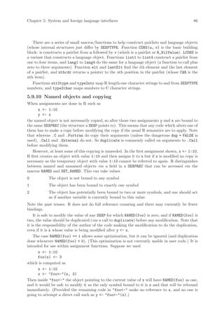 Chapter 5: System and foreign language interfaces                                              86




   There are a series of small macros/functions to help construct pairlists and language objects
(whose internal structures just differ by SEXPTYPE. Function CONS(u, v) is the basic building
block: is constructs a pairlist from u followed by v (which is a pairlist or R_NilValue). LCONS is
a variant that constructs a language object. Functions list1 to list4 construct a pairlist from
one to four items, and lang1 to lang4 do the same for a language object (a function to call plus
zero to three arguments). Function elt and lastElt find the ith element and the last element
of a pairlist, and nthcdr returns a pointer to the nth position in the pairlist (whose CAR is the
nth item).
   Functions str2type and type2str map R length-one character strings to and from SEXPTYPE
numbers, and type2char maps numbers to C character strings.

5.9.10 Named objects and copying
When assignments are done in R such as
       x - 1:10
       y - x
the named object is not necessarily copied, so after those two assignments y and x are bound to
the same SEXPREC (the structure a SEXP points to). This means that any code which alters one of
them has to make a copy before modifying the copy if the usual R semantics are to apply. Note
that whereas .C and .Fortran do copy their arguments (unless the dangerous dup = FALSE is
used), .Call and .External do not. So duplicate is commonly called on arguments to .Call
before modifying them.
   However, at least some of this copying is unneeded. In the first assignment shown, x - 1:10,
R first creates an object with value 1:10 and then assigns it to x but if x is modified no copy is
necessary as the temporary object with value 1:10 cannot be referred to again. R distinguishes
between named and unnamed objects via a field in a SEXPREC that can be accessed via the
macros NAMED and SET_NAMED. This can take values
0           The object is not bound to any symbol
1           The object has been bound to exactly one symbol
2           The object has potentially been bound to two or more symbols, and one should act
            as if another variable is currently bound to this value.
Note the past tenses: R does not do full reference counting and there may currently be fewer
bindings.
    It is safe to modify the value of any SEXP for which NAMED(foo) is zero, and if NAMED(foo) is
two, the value should be duplicated (via a call to duplicate) before any modification. Note that
it is the responsibility of the author of the code making the modification to do the duplication,
even if it is x whose value is being modified after y - x.
    The case NAMED(foo) == 1 allows some optimization, but it can be ignored (and duplication
done whenever NAMED(foo)  0). (This optimization is not currently usable in user code.) It is
intended for use within assignment functions. Suppose we used
        x - 1:10
        foo(x) - 3
which is computed as
        x - 1:10
        x - foo-(x, 3)
Then inside foo- the object pointing to the current value of x will have NAMED(foo) as one,
and it would be safe to modify it as the only symbol bound to it is x and that will be rebound
immediately. (Provided the remaining code in foo- make no reference to x, and no one is
going to attempt a direct call such as y - foo-(x).)
 