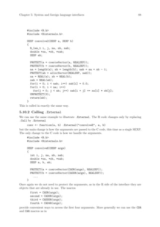 Chapter 5: System and foreign language interfaces                                          88




      #include R.h
      #include Rinternals.h

      SEXP convolve2(SEXP a, SEXP b)
      {
        R_len_t i, j, na, nb, nab;
        double *xa, *xb, *xab;
        SEXP ab;

          PROTECT(a = coerceVector(a, REALSXP));
          PROTECT(b = coerceVector(b, REALSXP));
          na = length(a); nb = length(b); nab = na + nb - 1;
          PROTECT(ab = allocVector(REALSXP, nab));
          xa = REAL(a); xb = REAL(b);
          xab = REAL(ab);
          for(i = 0; i  nab; i++) xab[i] = 0.0;
          for(i = 0; i  na; i++)
            for(j = 0; j  nb; j++) xab[i + j] += xa[i] * xb[j];
          UNPROTECT(3);
          return(ab);
      }
This is called in exactly the same way.

5.10.2 Calling .External
We can use the same example to illustrate .External. The R code changes only by replacing
.Call by .External
      conv - function(a, b) .External(convolveE, a, b)
but the main change is how the arguments are passed to the C code, this time as a single SEXP.
The only change to the C code is how we handle the arguments.
      #include R.h
      #include Rinternals.h

      SEXP convolveE(SEXP args)
      {
        int i, j, na, nb, nab;
        double *xa, *xb, *xab;
        SEXP a, b, ab;

          PROTECT(a = coerceVector(CADR(args), REALSXP));
          PROTECT(b = coerceVector(CADDR(args), REALSXP));
            ...
      }
Once again we do not need to protect the arguments, as in the R side of the interface they are
objects that are already in use. The macros
          first = CADR(args);
          second = CADDR(args);
          third = CADDDR(args);
          fourth = CAD4R(args);
provide convenient ways to access the first four arguments. More generally we can use the CDR
and CAR macros as in
 