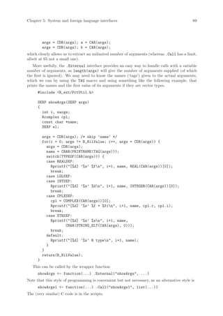 Chapter 5: System and foreign language interfaces                                             89




          args = CDR(args); a = CAR(args);
          args = CDR(args); b = CAR(args);
which clearly allows us to extract an unlimited number of arguments (whereas .Call has a limit,
albeit at 65 not a small one).
   More usefully, the .External interface provides an easy way to handle calls with a variable
number of arguments, as length(args) will give the number of arguments supplied (of which
the first is ignored). We may need to know the names (‘tags’) given to the actual arguments,
which we can by using the TAG macro and using something like the following example, that
prints the names and the first value of its arguments if they are vector types.
      #include R_ext/PrtUtil.h

      SEXP showArgs(SEXP args)
      {
        int i, nargs;
        Rcomplex cpl;
        const char *name;
        SEXP el;

          args = CDR(args); /* skip ’name’ */
          for(i = 0; args != R_NilValue; i++, args = CDR(args)) {
            args = CDR(args);
            name = CHAR(PRINTNAME(TAG(args)));
            switch(TYPEOF(CAR(args))) {
            case REALSXP:
              Rprintf([%d] ’%s’ %fn, i+1, name, REAL(CAR(args))[0]);
              break;
            case LGLSXP:
            case INTSXP:
              Rprintf([%d] ’%s’ %dn, i+1, name, INTEGER(CAR(args))[0]);
              break;
            case CPLXSXP:
              cpl = COMPLEX(CAR(args))[0];
              Rprintf([%d] ’%s’ %f + %fin, i+1, name, cpl.r, cpl.i);
              break;
            case STRSXP:
              Rprintf([%d] ’%s’ %sn, i+1, name,
                     CHAR(STRING_ELT(CAR(args), 0)));
              break;
            default:
              Rprintf([%d] ’%s’ R typen, i+1, name);
            }
          }
          return(R_NilValue);
      }
   This can be called by the wrapper function
      showArgs - function(...) .External(showArgs, ...)
Note that this style of programming is convenient but not necessary, as an alternative style is
      showArgs1 - function(...) .Call(showArgs1, list(...))
The (very similar) C code is in the scripts.
 