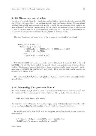Chapter 5: System and foreign language interfaces                                               90




5.10.3 Missing and special values
One piece of error-checking the .C call does (unless NAOK is true) is to check for missing (NA)
and IEEE special values (Inf, -Inf and NaN) and give an error if any are found. With the .Call
interface these will be passed to our code. In this example the special values are no problem, as
IEEE arithmetic will handle them correctly. In the current implementation this is also true of
NA as it is a type of NaN, but it is unwise to rely on such details. Thus we will re-write the code
to handle NAs using macros defined in ‘R_exts/Arith.h’ included by ‘R.h’.


   The code changes are the same in any of the versions of convolve2 or convolveE:


          ...
        for(i = 0; i  na; i++)
          for(j = 0; j  nb; j++)
              if(ISNA(xa[i]) || ISNA(xb[j]) || ISNA(xab[i + j]))
                xab[i + j] = NA_REAL;
              else
                xab[i + j] += xa[i] * xb[j];
          ...


   Note that the ISNA macro, and the similar macros ISNAN (which checks for NaN or NA) and
R_FINITE (which is false for NA and all the special values), only apply to numeric values of type
double. Missingness of integers, logicals and character strings can be tested by equality to the
constants NA_INTEGER, NA_LOGICAL and NA_STRING. These and NA_REAL can be used to set
elements of R vectors to NA.


   The constants R_NaN, R_PosInf, R_NegInf and R_NaReal can be used to set doubles to the
special values.



5.11 Evaluating R expressions from C
We noted that the call_R interface could be used to evaluate R expressions from C code, but
the current interfaces are much more convenient to use. The main function we will use is


      SEXP eval(SEXP expr, SEXP rho);


the equivalent of the interpreted R code eval(expr, envir = rho), although we can also make
use of findVar, defineVar and findFun (which restricts the search to functions).


   To see how this might be applied, here is a simplified internal version of lapply for expres-
sions, used as


      a - list(a = 1:5, b = rnorm(10), test = runif(100))
      .Call(lapply, a, quote(sum(x)), new.env())


with C code
 