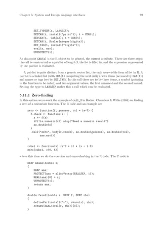Chapter 5: System and foreign language interfaces                                                    92




           SET_TYPEOF(s, LANGSXP);
           SETCAR(t, install(print)); t = CDR(t);
           SETCAR(t, CAR(a)); t = CDR(t);
           SETCAR(t, ScalarInteger(digits));
           SET_TAG(t, install(digits));
           eval(s, env);
           UNPROTECT(1);

At this point CAR(a) is the R object to be printed, the current attribute. There are three steps:
the call is constructed as a pairlist of length 3, the list is filled in, and the expression represented
by the pairlist is evaluated.

    A pairlist is quite distinct from a generic vector list, the only user-visible form of list in R. A
pairlist is a linked list (with CDR(t) computing the next entry), with items (accessed by CAR(t))
and names or tags (set by SET_TAG). In this call there are to be three items, a symbol (pointing
to the function to be called) and two argument values, the first unnamed and the second named.
Setting the type to LANGSXP makes this a call which can be evaluated.

5.11.1 Zero-finding
In this section we re-work the example of call_S in Becker, Chambers  Wilks (1988) on finding
a zero of a univariate function, The R code and an example are

      zero - function(f, guesses, tol = 1e-7) {
        f.check - function(x) {
          x - f(x)
          if(!is.numeric(x)) stop(Need a numeric result)
          as.double(x)
        }
        .Call(zero, body(f.check), as.double(guesses), as.double(tol),
              new.env())
      }

      cube1 - function(x) (x^2 + 1) * (x - 1.5)
      zero(cube1, c(0, 5))

where this time we do the coercion and error-checking in the R code. The C code is

      SEXP mkans(double x)
      {
          SEXP ans;
          PROTECT(ans = allocVector(REALSXP, 1));
          REAL(ans)[0] = x;
          UNPROTECT(1);
          return ans;
      }

      double feval(double x, SEXP f, SEXP rho)
      {
          defineVar(install(x), mkans(x), rho);
          return(REAL(eval(f, rho))[0]);
      }
 