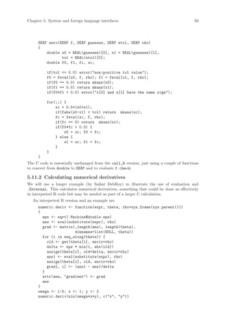 Chapter 5: System and foreign language interfaces                                         93




     SEXP zero(SEXP f, SEXP guesses, SEXP stol, SEXP rho)
     {
         double x0 = REAL(guesses)[0], x1 = REAL(guesses)[1],
                tol = REAL(stol)[0];
         double f0, f1, fc, xc;

          if(tol = 0.0) error(non-positive tol value);
          f0 = feval(x0, f, rho); f1 = feval(x1, f, rho);
          if(f0 == 0.0) return mkans(x0);
          if(f1 == 0.0) return mkans(x1);
          if(f0*f1  0.0) error(x[0] and x[1] have the same sign);

          for(;;) {
              xc = 0.5*(x0+x1);
              if(fabs(x0-x1)  tol) return mkans(xc);
              fc = feval(xc, f, rho);
              if(fc == 0) return mkans(xc);
              if(f0*fc  0.0) {
                  x0 = xc; f0 = fc;
              } else {
                  x1 = xc; f1 = fc;
              }
          }
     }
The C code is essentially unchanged from the call_R version, just using a couple of functions
to convert from double to SEXP and to evaluate f.check.

5.11.2 Calculating numerical derivatives
We will use a longer example (by Saikat DebRoy) to illustrate the use of evaluation and
.External. This calculates numerical derivatives, something that could be done as effectively
in interpreted R code but may be needed as part of a larger C calculation.
   An interpreted R version and an example are
     numeric.deriv - function(expr, theta, rho=sys.frame(sys.parent()))
     {
       eps - sqrt(.Machine$double.eps)
       ans - eval(substitute(expr), rho)
       grad - matrix(,length(ans), length(theta),
                      dimnames=list(NULL, theta))
       for (i in seq_along(theta)) {
         old - get(theta[i], envir=rho)
         delta - eps * min(1, abs(old))
         assign(theta[i], old+delta, envir=rho)
         ans1 - eval(substitute(expr), rho)
         assign(theta[i], old, envir=rho)
         grad[, i] - (ans1 - ans)/delta
       }
       attr(ans, gradient) - grad
       ans
     }
     omega - 1:5; x - 1; y - 2
     numeric.deriv(sin(omega*x*y), c(x, y))
 