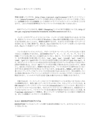 Chapter 1: R のパッケージを作る

4

準備は遠慮していだだき、http://www.r-project.org/Licenses/と R ディストリビュー
ション (share/licensesディレクトリ内部にある) に含まれたコピーについて言及してほし
い。LICENSE あるいは LICENCE という名前がついたファイルがインストールされることにな
るので、これらの名前を標準的なライセンスファイルの名前に用いてはならない。
GNUプロジェクトにおける、
NEWSと ChangeLogファイルに対する規則については、
http://
www.gnu.org/prep/standards/standards.html#Documentationを見よ。

パッケージのサブディレクトリについては、パッケージと同じ名前が与えられるべきであ
る。特定のファイルシステム (例えば Windows と Max OS の初期状態) においては大文字と
小文字を区別しないことから、移植性を維持するため、大文字と小文字の違いでパッケージ
を区別しないよう強く推奨する。例えば、fooと名前の付いたパッケージを持っているのであ
れば、Fooという名前のパッケージを作ってはならない。
ファイル名がファイルシステムと、サポートするオペレーティングシステムにおいて妥当
であることを確実にするために、ASCII制御文字は ‘"’、‘*’、‘:’、‘/’、‘<’、‘>’、‘?’、‘’と ‘|’と
同様にファイル名に用いることは認められていない。加えて、ファイル名で、小文字に変換し
て、あり得る拡張子を取り除いたときに、‘con’、‘prn’、‘aux’、‘clock$’、‘nul’、‘com1’から
‘com9’、‘lpt1’から ‘lpt9’を用いているものも拒否の対象となる (例えば ‘lpt5.foo.bar’)。ま
た、同じディレクトリのファイル名は大文字小文字が違うだけのファイル名があってはならない
(直前の段落を見よ)。さらに ‘.Rd’のファイル名は URL に使われるかもしれないので、ASCII
とし、%を含んではならない。移植性の最大化のため、ファイル名はすでに除外されていない
文字である ASCII文字だけを含むようにする (つまり、A-Za-z0-9._!#$%&+,;=@^(){}’[] —
多くのユーティリティではファイルパスの空白は受け入れられないので、空白は除外してい
る):英語に使われないアルファベット文字はすべてのロケールにおいてサポートされることは
保証されない。シェルのメタ文字 ((){}’[]$) を避けるのはよい習慣になるであろう。
可能であれば、ソースパッケージはバイナリ実行形式ファイルを含むべきではない:それ
らは移植性がなく、条件に適したアーキテクチャにおいては、セキュリティリスクになる。R
CMD checkはパッケージのトップレベルにある BinaryFilesというファイルの一覧 (1 行につ
き 1 つのファイルパス) にない限り、それらのファイル 3 について警告を行う。CRAN はリス
トにないものについて、バイナリファイルを含む提出を今後受け入れなくなることに注意。R
の package.skeletonという関数は、新しいパッケージを作成することに役立つ可能性があ
る。詳しくは関数のヘルプのページを参照せよ。

1.1.1 DESCRIPTIONファイル
DESCRIPTIONファイルはパッケージに関する基本的な情報について、以下のようなフォーマッ
トで含んでいる:

3

偽陽性はありうるが、これまでは少数である

 