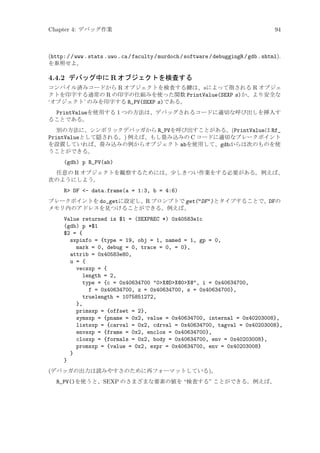 Chapter 4: デバッグ作業

94

(http: / /www .stats .uwo .ca /faculty /murdoch /software /debuggingR /gdb .shtml).
を参照せよ。

4.4.2 デバッグ中に R オブジェクトを検査する
コンパイル済みコードから R オブジェクトを検査する鍵は、s によって指される R オブジェ
クトを印字する通常の R の印字の仕組みを使った関数 PrintValue(SEXP s)か、より安全な
‘オブジェクト’ のみを印字する R_PV(SEXP s)である。

PrintValueを使用する 1 つの方法は、デバッグされるコードに適切な呼び出しを挿入す
ることである。
別の方法に、シンボリックデバッガから R_PVを呼び出すことがある。(PrintValueは Rf_
PrintValueとして隠される。) 例えば、もし畳み込みの C コードに適切なブレークポイント
を設置していれば、畳み込みの例からオブジェクト abを使用して、gdbからは次のものを使
うことができる。

(gdb) p R_PV(ab)
任意の R オブジェクトを観察するためには、少しきつい作業をする必要がある。例えば、
次のようにしよう。

R DF - data.frame(a = 1:3, b = 4:6)
ブレークポイントを do_getに設定し、R プロンプトで get(DF)とタイプすることで、DFの
メモリ内のアドレスを見つけることができる。例えば、

Value returned is $1 = (SEXPREC *) 0x40583e1c
(gdb) p *$1
$2 = {
sxpinfo = {type = 19, obj = 1, named = 1, gp = 0,
mark = 0, debug = 0, trace = 0, = 0},
attrib = 0x40583e80,
u = {
vecsxp = {
length = 2,
type = {c = 0x40634700 0X@DX@0X@, i = 0x40634700,
f = 0x40634700, z = 0x40634700, s = 0x40634700},
truelength = 1075851272,
},
primsxp = {offset = 2},
symsxp = {pname = 0x2, value = 0x40634700, internal = 0x40203008},
listsxp = {carval = 0x2, cdrval = 0x40634700, tagval = 0x40203008},
envsxp = {frame = 0x2, enclos = 0x40634700},
closxp = {formals = 0x2, body = 0x40634700, env = 0x40203008},
promsxp = {value = 0x2, expr = 0x40634700, env = 0x40203008}
}
}
(デバッガの出力は読みやすさのために再フォーマットしている)。
R_PV()を使うと、SEXP のさまざまな要素の値を “検査する” ことができる。例えば、

 
