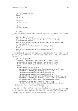 Chapter 4: デバッグ作業

95

(gdb) p R_PV($1-attrib)
$names
[1] a b
$row.names
[1] 1 2 3
$class
[1] data.frame
$3 = void
対応する情報が格納されている場所を正確に見つけるには、“より深い所” へ向かう必要が
ある:
(gdb) set $a = $1-attrib
(gdb) p $a-u.listsxp.tagval-u.symsxp.pname-u.vecsxp.type.c
$4 = 0x405d40e8 names
(gdb) p $a-u.listsxp.carval-u.vecsxp.type.s[1]-u.vecsxp.type.c
$5 = 0x40634378 b
(gdb) p $1-u.vecsxp.type.s[0]-u.vecsxp.type.i[0]
$6 = 1
(gdb) p $1-u.vecsxp.type.s[1]-u.vecsxp.type.i[1]
$7 = 5
別の選択肢は、R 2.13.0 から利用可能となっている再帰的にオブジェクトの低レベルの構
造を示す R_inspect関数である (この例が別のマシンで作られているため、アドレスは上と
は異なる):
(gdb) p R_inspect($1)
@100954d18 19 VECSXP g0c2 [OBJ,NAM(2),ATT] (len=2, tl=0)
@100954d50 13 INTSXP g0c2 [NAM(2)] (len=3, tl=0) 1,2,3
@100954d88 13 INTSXP g0c2 [NAM(2)] (len=3, tl=0) 4,5,6
ATTRIB:
@102a70140 02 LISTSXP g0c0 []
TAG: @10083c478 01 SYMSXP g0c0 [MARK,NAM(2),gp=0x4000] names
@100954dc0 16 STRSXP g0c2 [NAM(2)] (len=2, tl=0)
@10099df28 09 CHARSXP g0c1 [MARK,gp=0x21] a
@10095e518 09 CHARSXP g0c1 [MARK,gp=0x21] b
TAG: @100859e60 01 SYMSXP g0c0 [MARK,NAM(2),gp=0x4000] row.names
@102a6f868 13 INTSXP g0c1 [NAM(2)] (len=2, tl=1) -2147483648,-3
TAG: @10083c948 01 SYMSXP g0c0 [MARK,gp=0x4000] class
@102a6f838 16 STRSXP g0c1 [NAM(2)] (len=1, tl=1)
@1008c6d48 09 CHARSXP g0c2 [MARK,gp=0x21,ATT] data.frame
一般的に各オブジェクトの表示は次の形式に従う:
@address type-nr type-name gc-info [flags] ...

再帰の深さとベクトルの出力のよりきめ細かい制御のために、R_inspect3は 2 つの整数
のパラメータを受け取る: 最大の深さとスカラーベクトルを表示する最大の要素数である。
R_inspectの既定値は現在のところ、それぞれ-1(制限無し) と 5 になっている。

 