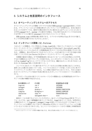 Chapter 5: システムと他言語間のインタフェース

96

5 システムと他言語間のインタフェース
5.1 オペレーティングシステムへのアクセス
オペレーティングシステムの関数へのアクセスは R の関数 systemと system2を経由して行わ
れる。プラットフォームにより詳細は異なり (オンラインヘルプを参照せよ)、安全に仮定さ
れることのほぼすべては、最初の引数は実行のために渡される (必ずしもシェルによらない)
文字列 commandであり、systemへの 2 番目の引数は、それが真であればコマンドの出力を R
の文字列ベクトルに集める internalになるであろうということである。
関数 system.time は時間計測に利用できる。子プロセスの計時は Unix 系でのみ可能で、
そこでの計時は信頼できないものかもしれない。

5.2 インタフェース関数.Cと.Fortran
これらの二つの関数は、ビルド時あるいは dyn.loadを通して R にリンクされたコンパイル済
みコードへのインタフェースを提供する (see Section 5.3 [dyn.load と dyn.unload], page 98)。
これらは主にコンパイルされた C と FORTRAN 77 のコードのそれぞれを意図したものであ
るが、.C関数は、例えば C++のような C のインタフェースを生成することができる他の言語
に使うこともできる (see Section 5.6 [C++コードとのインタフェース], page 105)。
各関数の最初の引数は、C や FORTRAN に知られている 1 シンボル名を明記した文字列、
すなわち関数あるいはサブルーチンの名前である。(シンボルがロードされていることは、例
えば is.loaded(cg)によってテストすることができる。翻訳されたシンボル名ではなく.C
あるいは.Fortranに渡した名前を使うこと。)
コンパイルされたコードに渡す R オブジェクトを与える引数は 65 個に及ぶことがある。
通常これらは渡される前にコピーされ、コンパイルされたコードが返してきたときに R のリ
ストオブジェクトに再びコピーされる。もし引数に名前が与えられていたら、それらは返さ
れるリストオブジェクトの成分の名前に使われる (ただしコンパイルされたコードには渡され
ない)。
以下のテーブルは R の原子ベクトルのモードと C の関数あるいは FORTRAN のサブルー
チンへの引数の種類の対応を与える。

R の保持モード
logical
integer
double
complex
character
raw

C の型
int *
int *
double *
Rcomplex *
char **
unsigned char *

FORTRAN の型
INTEGER
INTEGER
DOUBLE PRECISION
DOUBLE COMPLEX
CHARACTER*255
none

最初の二つに注意するようにしていただきたい。64 ビットの Unix/Linux/OS X プラット
フォーム上では、intと INTEGERは 32 ビットであるが、longは 64 ビットである。S-PLUS か
ら移植されたコード (logicalと integerに long *を使っているもの) はすべての 64 ビットプ
ラットフォームでは動作しないであろう (Windows を含めいくつかのプラットフォームでは動
いているように見えるであろうが)。もしコンパイルされたコードが C の関数と FORTRAN
1

おそらくはプラットフォーム特有の翻訳の後になる。例えば先頭か末尾にアンダースコアを加えること。

 