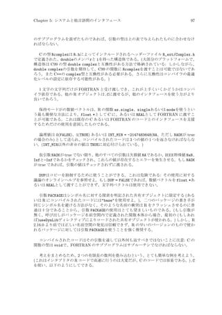 Chapter 5: システムと他言語間のインタフェース

97

のサブプログラムを混ぜたものであれば、引数の型は上の表で与えられたものに合わせなけ
ればならない。

C の型 Rcomplexは R.hによってインクルードされるヘッダーファイル R_ext/Complex.h
で定義された、doubleのメンバ rと iを持った構造体である。(大部分のプラットフォームで、
構造体は C99 の型 double complexと互換性がある方法で格納されている: しかしながら、
double complexの引数を期待して、C99 の関数に Rcomplexを渡すことは可能ではないであ
ろう。また C++の complex型と互換性がある必要がある。さらに互換性はコンパイラの最適
化レベルの設定に依存する可能性がある。)
1 文字の文字列だけが FORTRAN と受け渡しでき、これが上手くいくかどうかはコンパ
イラ依存である。他の R オブジェクトは.Cに渡せるが、他のインタフェースを使う方がより
良いであろう。
保持モードがの数値ベクトルは、R の関数 as.single、singleあるいは modeを使うとい
う最も簡便な方法により、float *として C に、あるいは REALとして FORTRAN に渡すこ
とが可能である。これは既存の C あるいは FORTRAN のコードとのインタフェースを支援
するためだけの使用を意図したものである。
論理値は 0(FALSE)、1(TRUE) あるいは INT_MIN = -2147483648(NA、ただし NAOKが true
の場合のみ) として送られ、コンパイルされたコードは 3 つの値の 1 つを返さなければならな
い。(INT_MIN以外の非 0 の値は TRUEに対応付けられている。)
仮引数 NAOKが true でない限り、他のすべての引数は欠損値 NAであるか、IEEE特殊値 NaN、
Infと-Infであるかをチェ
ックされ、これらの値が存在するとエラーを発生させる。もし NAOK
が true であれば、引数の値はチェ
ックされずに渡される。

DUPはコピーを抑制するために使うことができる。これは危険である: その使用に対する
議論のオンラインヘルプを参照せよ。もし DUP = FALSEであれば、数値ベクトルを float *あ
るいは REALとして渡すことができず、文字列ベクトルは使用できない。
引数 PACKAGEはシンボル名に対する探索を明記された共有オブジェクトに限定する (ある
いは R にコンパイルされたコードにはbaseを使用せよ。)。二つのパッケージの書き手が
同じシンボル名を避ける方法がなく、そのような名前の衝突は R をクラッシュさせるのに普
通は十分であることから、引数 PACKAGEの使用はとても望ましいものである。(もし引数が
無く、呼び出しがパッケージ名前空間内で定義された関数本体から場合、最初の (もしあれ
ば)useDynLibディレクティブによりロードされた共有オブジェクトが使われる。) しかし、R
2.16.0 より前では正しい名前空間の発見は信頼できず、R の早いのバージョンのもので使わ
れるパッケージに対しては引数 PACKAGEを使うことを強く推奨する。
コンパイルされたコードはその引数を通して以外何も返すべきではないことに注意: C の
関数の型は voidで、FORTRAN のサブプログラムはサブルーチンでなければならない。
考えをまとめるため、2 つの有限長の数列を畳み込むという、とても簡単な例を考えよう。
(これはインタプリタの R コードで高速に行うのは大変だが、C のコードでは容易である。).C
を使い、以下のようにしてできる。

 