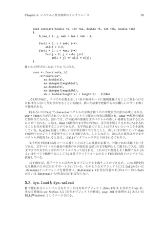 Chapter 5: システムと他言語間のインタフェース

98

void convolve(double *a, int *na, double *b, int *nb, double *ab)
{
R_len_t i, j, nab = *na + *nb - 1;
for(i = 0; i  nab; i++)
ab[i] = 0.0;
for(i = 0; i  *na; i++)
for(j = 0; j  *nb; j++)
ab[i + j] += a[i] * b[j];
}
R からの呼び出しは以下のようになる。
conv - function(a, b)
.C(convolve,
as.double(a),
as.integer(length(a)),
as.double(b),
as.integer(length(b)),
ab = double(length(a) + length(b) - 1))$ab
.Cを呼ぶ前に、すべての引数を正しい R の保持モードに強制変換することに気をつけな
ければならない; 型を合わせることの失敗は、誤った結果や把握するのが難しいエラーを導く
可能性がある。
C(あるいは C++) で characterベクトルの引数を扱うのには特別な注意が必要とされる。
DUP = TRUEのみが許されているので、エントリで要素の内容は複製され、char **配列の要素
に割り当てられる。出口では、C の配列の要素は文字ベクトルの新しい要素を生成するため
にコピーされる。これは、char **配列の文字列の内容は、文字列を短くするために0を入れ
ることを含め変更することができるが、文字列は長くすることはできないということを意味
している。R_allocを通して新しい文字列を割り当てることと、新しい文字列によって char
**配列中のエントリを変更することは可能である。しかしながら、読み込み専用以外で文字
ベクトルが使用されるときは、.Callインタフェースがより好まれるであろう。
文字列を FORTRAN コードに渡すことはさらに注意が必要で、可能であれば避けるべき
である。文字ベクトルの最初の要素のみが固定長 (255) の文字配列として渡されて入る。255
文字までの文字は 1 文字のベクトルになって戻される。これがどの程度上手く動作するか (あ
るいはすべてで動作するにしても) は各プラットフォームの C と FORTRAN のコンパイラに
依存している。

.Cを通せば、原子ベクトル以外の R オブジェクトを渡すことができるが、これは歴史的
な互換性のためだけにサポートされている: そのようなオブジェクトには.Callあるいは
.Externalインタフェースを使用せよ。Rinternals.hを含む任意の C/C++コードは.Call
あるいは.Externalから呼ばれなければならない。

5.3 dyn.loadと dyn.unload
R で使われるコンパイルされたコードは共有オブジェクト (Max OS X を含めた Unix 系、
更なる情報は see Section 5.5 [共有オブジェクトの作成], page 104 を参照せよ) あるいは
DLL(Windows) としてロードされる。

 