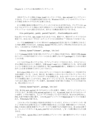 Chapter 5: システムと他言語間のインタフェース

99

共有オブジェクト/DLL は dyn.loadによってロードされ、dyn.unloadによってアンロー
ドされる。アンロードは通常は必要ではないが、Windows を含め、いくつかのプラットフォー
ムで DLL を再ビルドするために必要とされる。

2 つの関数の最初の引数はオブジェクトへのパスを与える文字列である。プログラマは (.so
のような) オブジェクト/DLL に対する特定のファイルの拡張子を仮定するべきではないが、
プラットフォームから独立させるため、次のような構造を使用するべきである。
file.path(path1, path2, paste0(mylib, .Platform$dynlib.ext))
Unix 系システムでは、dyn.loadに与えられるパスは、絶対パス、現在のディレクトリからの
相対パス、あるいはユーザのホームディレクトリから相対的な ‘~’で始まるパスがありうる。
ロードは NAMESPACEファイルに書かれた useDynLib()宣言に基づいて自動的にされるこ
とが最も頻繁に行われるが、library.dynamの呼び出しを介して明示的に行われるかもしれ
ない。これは次のような形式である。

library.dynam(libname, package, lib.loc)
ここで libnameは拡張子を取り除いたオブジェクト/DLL の名前である。最初の引数 chname
はパッケージが別の名前でインストールされると動作しないので packageにしてはならない
ことに注意。
いくつかの Unix 系システムでは、オブジェクトがロードされるときに、どのようにシン
ボルが解決されるかという選択が、引数 localと nowによって制御されている。本当に必要
としている場合にのみこれらを使用せよ: 特に now=FALSEを使い、未解決のシンボルを呼び
出すことは R を突然終了させてしまうであろう。

R は object/DLL がロード、あるいはアンロードされたときに自動的にコードを実行する
方法を提供している。これは、例えば、R の動的シンボルメカニズムでネイティブルーチン
を登録する、ネイティブコード中のデータを初期化する、あるいはサードパーティのライブ
ラリの初期化に使うことができる。DLL をロードしているとき、R は R_init_libと名前が
つけられた DLL の中でルーチンを探す。libは拡張子を取り除いた DLL ファイルの名前であ
る。例えば次のコマンド
library.dynam(mylib, package, lib.loc)
では、R は R_init_mylibと名づけられたシンボルを探す。同様に、オブジェクトをアンロー
ドするときに、R は例えば R_unload_mylibのように、R_unload_libと名づけられたルーチ
ンを探す。いずれの場合も、もしルーチンが存在しているのであれば、R はそれを呼び出し、
DLL を表す単独の引数に渡す。これは R_extディレクトリの Rdynload.hファイルで定義さ
れた、型 DllInfoの値である。
このメカニズムでは DLL の基本名は有効なファイル名で、C のエントリポイントの一部
として有効である必要があるという暗黙の制限があることに注意: 移植可能なコードのため、
DLL の名前を ASCII 英数字とアンダースコアに制限するのが最善である。R 2.15.0 以降で
は、もしエントリポイント R_init_libが見つからなければ、‘_’を ‘.’に置き換えたものも探
される。
以下の例は、mylib DLL に対する初期化とアンロードの一連の動作のテンプレートを示
している。

 