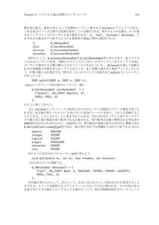 Chapter 5: システムと他言語間のインタフェース

101

数を受け取る。最初は R によって初期化ルーチンへ渡される DllInfoオブジェクトである。
これは R がメソッドに関する情報を保存している場所である。残りの 4 つの引数は、4 つの異
なるインタフェースのルーチンを表す配列である: .C、.Call、.Fortranと.External。そ
れぞれの引数は以下の表で与えられる要素型の NULLで終わる配列である:

.C
.Call
.Fortran
.External

R_CMethodDef
R_CallMethodDef
R_FortranMethodDef
R_ExternalMethodDef

現在のところ、R_ExternalMethodDefは R_CallMethodDef型と同じであり、R でアクセ
スされるルーチンの名前、実際のネイティブシンボルへのポインタ (つまりルーチン自身)、
ルーチンが期待する引数の数からなるフィールドを含んでいる。.Externalを通して起動さ
れる可変個数の引数を持つルーチンに対しては、R に実際に渡された数をチェ
ックしないよ
う、引数の数に-1を指定する。例えば、もし以下のように定義された myCallというルーチン
があったとき、

SEXP myCall(SEXP a, SEXP b, SEXP c);
.Callインタフェース用の他のルーチンと一緒に
R_CallMethodDef callMethods[] = {
{myCall, (DL_FUNC) myCall, 3},
{NULL, NULL, 0}
};
のように書くであろう。

.Cと.Fortranインタフェースで使用するためのルーチンは類似したデータ構造で述べら
れるが、各引数の型と “スタイル” を表す 2 つの追加フィールドを持つ。これらは省略するこ
ともできる。しかしながら、もし指定されていれば、それぞれはルーチンに対するパラメー
タの数と同じ数の要素を持つ配列である必要がある。型の配列は引数の期待される型を表す
SEXP型を含まなければならない。(技術的には、型の配列の要素は単なる符号なし整数である
R_NativePrimitiveArgType型である。)R の型と対応する型識別子は以下の表で与えられる:
numeric
integer
logical
single
character
list

REALSXP
INTSXP
LGLSXP
SINGLESXP
STRSXP
VECSXP

次のように宣言された C ルーチン myCを考えよう。

void myC(double *x, int *n, char **names, int *status);
これは次のように登録する。

R_CMethodDef cMethods[] = {
{myC, (DL_FUNC) myC, 4, {REALSXP, INTSXP, STRSXP, LGLSXP}},
{NULL, NULL, 0}
};
各引数が単に入力として、出力として、あるいは入出力として使われるかを指定すること
ができる。メソッドを説明するスタイルフィールドはこのために使われる。その目的は R が
必要でないときは値をコピーすることを避けることで、R-C/FORTRAN のインタフェース

 