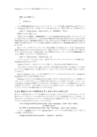 Chapter 5: システムと他言語間のインタフェース

103

SEXP foo(SEXP x)
{
return x;
}
もし R CMD SHLIB foo.cによってコンパイルし、コードを dyn.load(foo.so)でロード
し、foo(pi)を実行すると、約 22 マイクロ秒 (us) かかった。DLL を次のように指定すると、

foo2 - function(x) .Call(foo, x, PACKAGE = foo)
時間は 1.7 us に減少した。
今度はこれらの関数を、NAMESPACEファイルが useDynlib(foo)を使っているパッケージ
の一部にすることを考えよう。これはfooが優先的に foo.dllで探されるので、直ちに実行
時間を減少させる。PACKAGEの指定なしでは、約 5 us かかり (起動するたびに適切な DLL を
理解する必要があるが、すべての DLL を探索する必要はない)、PACKAGE引数を伴うと約 1.7
us となる。
次にパッケージがネイティブルーチン fooを登録したと仮定しよう。すると foo()はまた
適切な DLL を見つけなければならないが、DLL 中のエントリポイントに速くたどり着ける
ので、約 4.2 us となる。foo2()は約 1 us の時間がかかる。もしシンボルを NAMESPACEファ
イルに登録し、以下のコードを利用すると、

foo3 - function(x) .Call(C_foo, x)
パッケージがロードされたときに一度だけネイティブルーチンのアドレスが探索され、
foo3(pi)は約 0.8 us かかる。

.Call()ではなく、.C()のバージョンを使うと、約 0.2 us 余分に時間がかかる。
これらはすべてかなり小さい違いであるが、実行回数が何百万回にもなる数マイクロ秒の
C ルーチンが起動されることは稀ではなく、そのようなことをする人は違いを知っておきた
いであろう。

Linux と Solaris 上では、シンボルを探すオーバーヘッドはかなり小さいので、foo(pi)は
foo3(pi)のおよそ 5 倍の時間がかかる。
Windows 上でのシンボル検索ははるかに遅かったので、R は小さなキャ
ッシュを保持して
いる。もしシンボルがキャ
ッシュに保存できるほどキャ
ッシュが空いていれば、パフォーマン
スは Linux と Solaris に類似したものになる。R 自身のコードはいつも登録されたシンボル
を利用しているので、これらは決してキャ
ッシュには寄与しない: しかしながら、他の多くの
パッケージはシンボル検索に頼っているのである。

5.4.2 他のパッケージ内のネイティブルーチンへのリンク
R によって呼ばれる C ルーチンを登録することに加え、あるパッケージがその C ルーチンを
他のパッケージの C コードから呼べるようにするということは時折役に立つことがある。こ
れをサポートするためのインタフェースは R 2.4.0 から提供されている。インタフェースは以
下のように宣言される 2 つのルーチンからなる。
void R_RegisterCCallable(const char *package, const char *name,
DL_FUNC fptr);
DL_FUNC R_GetCCallable(const char *package, const char *name);
パッケージ packA の C ルーチン myCfunを他のパッケージから利用可能にしたいと思って
いる場合、次の呼び出し

R_RegisterCCallable(packA, myCfun, myCfun);

 