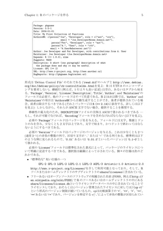 Chapter 1: R のパッケージを作る


5
¨

Package: pkgname
Version: 0.5-1
Date: 2004-01-01
Title: My First Collection of Functions
Authors@R: c(person(Joe, Developer, role = c(aut, cre),
email = Joe.Developer@some.domain.net),
person(Pat, Developer, role = aut),
person(A., User, role = ctb,
email = A.User@whereever.net))
Author: Joe Developer and Pat Developer, with contributions from A. User
Maintainer: Joe Developer Joe.Developer@some.domain.net
Depends: R (= 1.8.0), nlme
Suggests: MASS
Description: A short (one paragraph) description of what
the package does and why it may be useful.
License: GPL (= 2)
URL: http://www.r-project.org, http://www.another.url
BugReports: http://pkgname.bugtracker.url



©

形式は ‘Debian Control File’ のそれである (‘read.dcf’のヘルプと http: / /www .debian .
org /doc /debian-policy /ch-controlfields .htmlを見よ: R は UTF-8 のエンコーディ
ングを要求しない)。継続行 (例えば、1 行よりも長い記述) は空白、あるいはタブから始ま
る。‘Package’, ‘Version’, ‘License’,‘Description’, ‘Title’, ‘Author’, and ‘Maintainer’の
フィールドは必須で、他のフィールドはすべて任意である。R 2.14.0 以降では、‘Author’ and
‘Maintainer’の項目は ‘Authors@R’から自動生成することができ、後者が提供されている場
合、前者は除去するべきである (それとパッケージは R (= 2.14)に依存する。詳しくは以下
を見よ): しかしながら、それらが ASCII 文字でない場合、提供することを推奨する。
移植性の最大化のため、DESCRIPTIONファイルの全体は ASCIIで書かれるべきである —
もし、それが可能でなければ、‘Encoding’フィールドを含めなければならない (以下を見よ)。
必須の ‘Package’フィールドはパッケージ名を与える。フィールドには文字、数値とドッ
トのみを含み、少なくとも 2 文字以上であり、文字で始まり、かつドットで終わってはなら
ないようにするべきである。
必須の ‘Version’フィールドはパッケージのバージョンを与える。これは少なくとも 2 つ
(通常 3 つ) の非負の整数の列で、区切り文字が ‘.’ または ‘-’ である列である。標準形は以下
のような例に見られるもので、‘0.01’ あるいは ‘0.01.0’といったバージョンは ‘0.1-0’とし
て扱われる。
必須の ‘License’フィールドは標準化された書式によって、パッケージのライセンスにつ
いて明確に記述するべきである。選択肢は縦線によって示されている。個々の仕様は次のど
れかである。

• “標準的な” 短い仕様の一つ
GPL-2 GPL-3 LGPL-2 LGPL-2.1 LGPL-3 AGPL-3 Artistic-1.0 Artistic-2.0
http://www.r-project.org/Licenses/ を介して利用可能となっており、そして、R
ソースまたはホームディレクトリのサブディレクトリの share/licensesに含まれている。
• フリーあるいはオープンソースのソフトウェアの短縮された名前 (FOSS、例えば http://
en.wikipedia.org/wiki/FOSS) で R のソースあるいはホームディレクトリの中にある
share/licenses/license.dbというライセンスデータベースの中に含まれていることで
ライセンスしており、おそらくは (バージョン管理されたライセンスに対しては)‘(op v)’
という形式のバージョン制限が続いているもの。op は比較演算子の ‘’、‘=’、‘’、‘=’、
‘==’あるいは ‘!=’であり、バージョンを特定する v(‘.’によって非負の整数が区切られてい

 