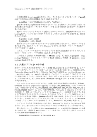 Chapter 5: システムと他言語間のインタフェース

104

を初期化関数 R_init_packAに含める。C ルーチンを使おうとしているパッケージ packB
は以下の呼び出しの形式で関数ポインタを取得するであろう。

p_myCfun = R_GetCCallable(packA, myCfun);
packB の作者は p_myCfunは適切な宣言をしていることを確実にしなければならない。将
来的に R はより大量のルーチンをエクスポートすることを単純化する自動化ツールを提供す
るかもしれない。
他のパッケージのヘッダファイルを利用したいパッケージは、DESCRIPTIONファイルの
LinkingToフィールドにカンマ区切りのリストとしてそれらを宣言する必要がある。例えば
次のようになる。

Depends: link2, link3
LinkingTo: link2, link3
依存するパッケージは予めインストールしておかなければならないし、予めロードする必
要があるので、それらのパッケージに ‘Depends’ している (そのため、コンパイルされたコー
ドのパスは見つけられる)。
これは、インストールされパッケージからリンクされた includeディレクトリが、C と
C++コードのインクルードパスに加えられることを用意する。
この仕組みを利用した CRANの例には Matrix (http: / / CRAN . R-project . org /
package=Matrix) へ リ ン ク し た パッケ ー ジ lme4 (http: / / CRAN . R-project . org /
package=lme4) がある。

5.5 共有オブジェクトの作成
R にロードするための共有オブジェクトは R CMD SHLIBを用いることで作成できる。このコ
マンドはオブジェクトファイル (拡張子.oがついている) あるいは C、C++、FORTRAN 77、
Fortran 9x、Objective C あるいは Objective C++(それぞれ拡張子.c、.ccあるいは.cpp、.f、
.f90あるいは.f95、.m、.mmあるいは.Mがついている) のソースからなるであろうファイル
の一覧を引数としてとることが可能である。あるいはリンカに渡すコマンドを引数としてと
ることが可能である。使い方の情報は R CMD SHLIB --help(あるいは R の SHLIBに関するヘ
ルプ) を参照せよ。
もしソースファイルをコンパイルすることが難しい設定をせず動作しない場合、変数 PKG_
CPPFLAGS (for the C preprocessor, typically ‘-I’ ﬂags), PKG_CPPFLAGS (C のプリプロセッサ
では、一般的には ‘-I’フラグ)、PKG_CFLAGS、PKG_CXXFLAGS、PKG_FFLAGS、PKG_FCFLAGSと
PKG_OBJCFLAGS(それぞれ C、C++、FORTRAN 77、Fortran 9x と Objective C のコンパイ
ラに対し) の一部をコンパイルディレクトリ中の Makevarsファイルに設定することで、追加
フラグを指定することができる (あるいは、もちろんオブジェクトファイルを直接にコマンド
ラインから生成する)。同様に、Makevars中の変数 PKG_LIBSは、共有オブジェクトをビルド
するときに、追加のフラグ ‘-l’と ‘-L’をリンカに渡すために使うことができる。(R CMD SHLIB
に引数としてリンカのコマンドを供給することは、Makevarsの PKG_LIBSに優先する。)
オブジェクトを作成する適切なルールと共に、Makevarsファイルにマクロ ‘OBJECTS’を設
定することで、他の言語でコンパイルされたコードを含める配置をすることが可能である。
既に設定されたフラグ (例えば etcR_ARCH/Makeconfファイル) は以下の Bourne シェル構
文にあるように、環境変数 MAKEFLAGSによって上書きすることができる (少なくともシステ
ムが POSIX-準拠の makeを使って)。

MAKEFLAGS=CFLAGS=-O3 R CMD SHLIB *.c

 