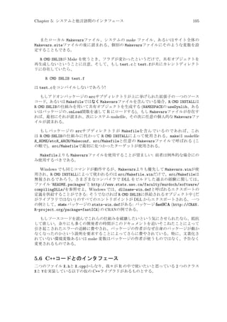 Chapter 5: システムと他言語間のインタフェース

105

またローカル Makevarsファイル、システムの make ファイル、あるいはサイト全体の
Makevars.siteファイルの後に読まれる、個別の Makevarsファイルにそのような変数を設
定することもできる。

R CMD SHLIBが Make を使うとき、フラグが変わったというだけで、共有オブジェクトを
再生成しないということに注意。そして、もし test.cと test.fが共にカレントディレクト
リに存在していたら、
R CMD SHLIB test.f
は test.cをコンパイルしないであろう!
もしアドオンパッケージの srcサブディレクトリが上に挙げられた拡張子の一つのソース
コード、あるいは Makefileではなく Makevarsファイルを含んでいる場合、R CMD INSTALLは
R CMD SHLIBの仕組みを用いて共有オブジェクトを生成する (NAMESPACEの useDynlib、ある
いはパッケージの.onLoad関数を通して R にロードする)。もし Makevarsファイルが存在す
れば、最初にそれが読まれ、次にシステム makeﬁle、その次に任意の個人的な Makevarsファ
イルが読まれる。
もしパッケージの srcサブディレクトリが Makefileを含んでいるのであれば、これ
は R CMD SHLIBの仕組みに代わって R CMD INSTALLによって使用される。makeは makeﬁle
R_HOME/etcR_ARCH/Makeconf、src/Makefileと任意の Makevarsファイルで呼ばれる (こ
の順で)。src/Makefileで最初に見つかったターゲットが使用される。

Makefileよりも Makevarsファイルを使用することが望ましい: 前者は例外的な場合にの
み使用するべきである。
Windows でも同じコマンドが動作するが、Makevarsよりも優先して Makevars.winが使
用され、R CMD INSTALLによって使われるのは src/Makefile.winだけで、src/Makefileは
無視されるであろう。さまざまなコンパイラで DLL をビルドした過去の経験に関しては、
ファイル ‘README.packages’と http://www.stats.uwo.ca/faculty/murdoch/software/
compilingDLLs/を参照せよ。Windows では、dllname-win.defと呼ばれるエクスポートの
定義を供給することができる: そうでなければ R CMD SHLIBに供給されるオブジェクト中 (だ
がライブラリではない) のすべてのエントリポイントが DLL からエクスポートされる。一つ
の例として、stats パッケージの stats-win.defがある: パッケージ fastICA (http://CRAN.
R-project.org/package=fastICA) の CRANの例である。
もしソースコードを読んでこれらの仕組みを破壊したいという気にさせられたなら、抵抗
して欲しい。余りにも多くの開発者の時間がこのドキュメントを追いそこねたことによって
引き起こされたエラーの追跡に費やされ、パッケージの作者がなぜ自身のパッケージが動か
なくなったのかという説明を要求することによってさらに費やされている。特に、文書化さ
れていない環境変数あるいは make 変数はパッケージの作者が使うものではなく、予告なく
変更されるものである。

5.6 C++コードとのインタフェース
二つのファイル X.hと X.cppからなり、我々が R の中で使いたいと思っている 2 つのクラス
Xと Yを実装している以下の仮の C++ライブラリがあるものとする。

 