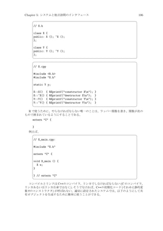 Chapter 5: システムと他言語間のインタフェース

106



¨

// X.h
class X {
public: X (); ~X ();
};
class Y {
public: Y (); ~Y ();
};




©
¨

// X.cpp
#include R.h
#include X.h
static Y y;
X::X()
X::~X()
Y::Y()
Y::~Y()



{
{
{
{

REprintf(constructor Xn);
REprintf(destructor Xn);
REprintf(constructor Yn);
REprintf(destructor Yn);

}
}
}
}

©

R で使うために、やらなければならない唯一のことは、ラッパー関数を書き、関数が次の
もので囲まれているようにすることである。
extern C {
}
例えば、


¨

// X_main.cpp:
#include X.h
extern C {
void X_main () {
X x;
}
} // extern C



©

コンパイルとリンクは C++のコンパイラ、リンカでしなければならない (C のコンパイラ、
リンカあるいはリンカ自身ではなく); そうでなければ、C++の初期化コード (それゆえ静的変
数 Yのコンストラクタ) が呼ばれない。適切に設定されたシステムでは、以下のようにして共
有オブジェクトを生成するために簡単に使うことができる。

 