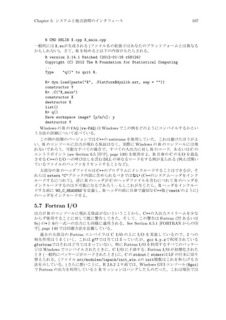Chapter 5: システムと他言語間のインタフェース

107

R CMD SHLIB X.cpp X_main.cpp
一般的には X.soが生成される (ファイル名の拡張子はあなたのプラットフォームとは異なる
かもしれない)。さて、R を始めると以下の内容がもたらされる。
R version 2.14.1 Patched (2012-01-16 r58124)
Copyright (C) 2012 The R Foundation for Statistical Computing
...
Type
q() to quit R.
R dyn.load(paste(X, .Platform$dynlib.ext, sep = ))
constructor Y
R .C(X_main)
constructor X
destructor X
list()
R q()
Save workspace image? [y/n/c]: y
destructor Y
Windows の R の FAQ (rw-FAQ) は Windows でこの例をどのようにコンパイルするかとい
う方法の詳細について述べている。
この例の初期のバージョンでは C++の iostreams を使用していた。これは避けたほうがよ
い。R のコンソールに出力が現れる保証はなく、実際に Windows の R のコンソールには現
れないであろう。可能なすべての場合で、すべての入出力に対し R のコード、あるいは C の
エントリポイント (see Section 6.5 [印字], page 139) を使用せよ。R 自身の C の I/O を混乱
させる C++の I/O への呼び出しを含む DLL の単なるロードをする例が見られる (例えば開い
ているファイルのバッファをリセットすることなど)。
大部分の R のヘッダファイルは C++のプログラムにインクルードすることはできるが、そ
れらは extern Cブロック内部に含められるべきではない (C++のシステムヘッダをインク
ルードするにつれて)。逆に R のヘッダが C のヘッダファイルを含むにつれて R のヘッダを
インクルードするのは不可能になるであろう—もしこれが生じたら、R ヘッダをインクルー
ドする前に ‘NO_C_HEADERS’を定義し、R ヘッダの前に自身で適切な C++版 (‘cmath’のように)
のヘッダをインクルードせよ。

5.7 Fortran I/O
出力が R のコンソールに現れる保証がないということから、C++の入出力ストリームを少な
からず使用することに対して既に警告してきた。そして、この警告は Fortran (77 あるいは
9x) の*と 6の一式への出力にも同様に適用される。See Section 6.5.1 [FORTRAN からの印
字], page 140 では回避方法を記載している。
過去の大部分の Fortran コンパイラは C I/O の上に I/O を実装しているので、2 つの
相互作用はうまくいく。これは g77では当てはまっていたが、gcc 4.y.zで利用されている
gfortranではそれほど当てはまっていない。特に Fortran I/O を利用するすべてのパッケー
ジは Windows でコンパイルされたときに、C I/O に干渉する: Fortran I/O が初期化された
とき (一般的にパッケージがロードされたとき) に、C の stdoutと stderrは LF の行末に切り
替えられる。(ファイル src/modules/lapack/init_win.cの init関数はこれを和らげる方
法を示している。) さらに悪いことに、R 2.6.2 より前では、Windows GUI コンソール (Rgui)
で Fortran の出力を利用していると R セッションはハングしたものだった。これは現在では

 