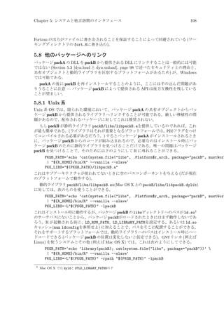 Chapter 5: システムと他言語間のインタフェース

108

Fortran の出力がファイルに書き出されることを保証することによって回避されている (ワー
キングディレクトリの fort.6に書き込む)。

5.8 他のパッケージへのリンク
パッケージ packA の DLL を packB から提供される DLL にリンクすることは一般的には可能
ではない (Section 5.3 [dyn.load と dyn.unload], page 98 で述べたセキュリティ上の理由と、
共有オブジェクトと動的ライブラリを区別するプラットフォームがあるため) が、Windows
では可能である。

packA の後に packB を再インストールすることのように、ここには手の込んだ問題があ
りうることに注意 — パッケージ packB によって提供される API は後方互換性を残している
ことが望ましい。

5.8.1 Unix 系
Unix 系 OS では、限られた環境において、パッケージ packA の共有オブジェクトからパッ
ケージ packB から提供されるライブラリへリンクすることが可能である。厳しい移植性の問
題があるので、配布されるパッケージに対してこれは推奨されない。
もし packB が静的ライブラリ packB/libs/libpackB.aを提供しているのであれば、これ
が最も簡単である。(ライブラリはそれが重要となるプラットフォームでは、PICフラグをつけ
てコンパイルされる必要があるだろう。) するとパッケージ packA がインストールされるとき
に、パッケージ packB からのコードが組み込まれるので、必要なのはインストール時にパッ
ケージ packB のために静的ライブラリを見つけることだけである。唯一の問題はパッケージ
packB を見つけることで、そのために以下のようにして R に尋ねることができる。

PKGB_PATH=‘echo ’cat(system.file(libs, .Platform$r_arch, package=packB, mustWork
| ${R_HOME}/bin/R --vanilla --slave‘
PKG_LIBS=$(PKGB_PATH)/libpackB.a
これはサブアーキテクチャが使われてないときに空のパスコンポーネントを与える (だが現在
のプラットフォームで動作する)。
動的ライブラリ packB/libs/libpackB.so(Mac OS X 上の packB/libs/libpackB.dylib)
に対しては、次のものを使うことができる。

PKGB_PATH=‘echo ’cat(system.file(libs, .Platform$r_arch, package=packB, mustWork
| ${R_HOME}/bin/R --vanilla --slave‘
PKG_LIBS=-L$(PKGB_PATH) -lpackB
これはインストール時に動作するが、
パッケージ packB の libsディレクトリへのパスが ld.so3
のサーチパスにないことから、パッケージ packBがロードされたときにはまず動作しないであ
ろう。R が起動される前に、LD_RUN_PATH、LD_LIBRARY_PATHを設定する、あるいは ld.so
キャ
ッシュ(man ldconfigを参照せよ) に加えることで、パスをそこに配置することができる。
それをサポートするプラットフォームでは、動的ライブラリへのパスはインストール時にハー
ドコードできる (パッケージ packB の位置は変化しないと仮定できる)。GNUリンカ (例えば
Linux) を使うシステムとその他 (例えば Mac OS X) では、これは次のようにしてできる。

PKGB_PATH=‘echo ’library(packB); cat(system.file(libs, package=packB))’ 
| ${R_HOME}/bin/R --vanilla --slave‘
PKG_LIBS=-L$(PKGB_PATH) -rpath $(PKGB_PATH) -lpackB
3

Mac OS X では dyldと DYLD_LIBRARY_PATHSの下

 