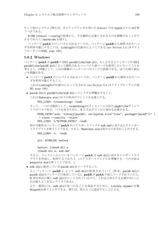 Chapter 5: システムと他言語間のインタフェース

109

そして別のシステム (例えば、ネイティブリンカを用いた Solaris) では-rpathよりも-Rを使
うべきである。

R CMD libtool --configの結果から、半自動的に必要とされるものを理解することがで
きるであろう (‘hardcode’を探す)。
パッケージ packA のコンパイルされるコードが、パッケージ packB から提供されたヘッ
ダを利用可能にすることは、LinkingToの仕組みによってできる (see Section 5.4 [ネイティ
ブルーチンの登録], page 100)。

5.8.2 Windows
パッケージ packA が packB の DLL packB/libs/exB.dll、もしかするとパッケージの DLL
packB/libs/packB.dllによって提供されるコンパイル済コードを使用したいということを
考えよう。(同様にして、これは複数のパッケージへのリンクに拡張できる。)3 つの取り組む
べき問題がある:

• パッケージ packA のコンパイルされるコードが、パッケージ packB から提供されたヘッ
ダを利用可能にすること。
これは LinkingToの仕組みによってなされる (see Section 5.4 [ネイティブルーチンの登
録], page 100)。

• packA.dllを packB/libs/exB.dllへリンクする準備をすること。
これは Makevars.winに以下の形式のエントリを必要とする。

PKG_LIBS= -Lsomething -lexB
そして、一つの可能性として、somethingはインストールされた pkgB/libsディレク
トリのパスである。パスを知るために、R にそれがどこかと尋ねる必要がある。

PKGB_PATH=‘echo ’library(packB); cat(system.file(libs, package=packB))’ 
| rterm --vanilla --slave‘
PKG_LIBS= -L$(PKGB_PATH) -lexB
別の可能性はパッケージ packA がエクスポートファイル exB.defに送り込んだインポー
トライブラリを使うことである。すると、Makevars.winは次のものを含むことができる。

PKG_LIBS= -L. -lexB
all: $(SHLIB) before
before: libexB.dll.a
libexB.dll.a: exB.def
すると、インストールしているパッケージ packA は exB.dllに対するインポートライ
ブラリを作成し、利用するであろう。(エクスポートファイルを準備する一つの方法は
pexports.exeを使うことである。)

• exB.dllに依存している packA.dllをロードすること。
も し パッケ ー ジ packB に よって exB.dllが 使 用 さ れ て い て (事 実 、packB.dllか
packB.dllはパッケージに依存している)、packB が packA の前にロードされていたら、
R 実行形式に既に exB.dllがロードされているので、これ以上何もする必要がない (こ
れは最もよくあるシナリオである)。
より一般的には、exB.dllが見つかることを保証するために、library.dynamに引数
DLLpathを使うことができる。例えば、次のように設定することによる。

 