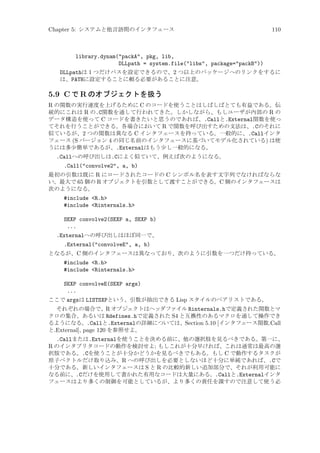 Chapter 5: システムと他言語間のインタフェース

110

library.dynam(packA, pkg, lib,
DLLpath = system.file(libs, package=packB))
DLLpathは 1 つだけパスを設定できるので、2 つ以上のパッケージへのリンクをするに
は、PATHに設定することに頼る必要があることに注意。

5.9 C で R のオブジェクトを扱う
R の関数の実行速度を上げるために C のコードを使うことはしばしばとても有益である。伝
統的にこれは R の.C関数を通して行われてきた。しかしながら、もしユーザが内部の R の
データ構造を使って C コードを書きたいと思うのであれば、.Callと.External関数を使っ
てそれを行うことができる。各場合において R で関数を呼び出すための文法は、.Cのそれに
似ているが、2 つの関数は異なる C インタフェースを持っている。一般的に、.Callインタ
フェース (S バージョン 4 の同じ名前のインタフェースに基づいてモデル化されている) は使
うには多少簡単であるが、.Externalはもう少し一般的になる。
.Callへの呼び出しは.Cによく似ていて、例えば次のようになる。
.Call(convolve2, a, b)
最初の引数は既に R にロードされたコードの C シンボル名を表す文字列でなければならな
い。最大で 65 個の R オブジェクトを引数として渡すことができる。C 側のインタフェースは
次のようになる。

#include R.h
#include Rinternals.h
SEXP convolve2(SEXP a, SEXP b)
...
.Externalへの呼び出しはほぼ同一で、
.External(convolveE, a, b)
となるが、C 側のインタフェースは異なっており、次のように引数を一つだけ持っている。

#include R.h
#include Rinternals.h
SEXP convolveE(SEXP args)
...
ここで argsは LISTSXPという、引数が抽出できる Lisp スタイルのペアリストである。
それぞれの場合で、R オブジェクトはヘッダファイル Rinternals.hで定義された関数とマ
クロの集合、あるいは Rdefines.hで定義された S4 と互換性のあるマクロを通して操作でき
るようになる。.Callと.Externalの詳細については、Section 5.10 [インタフェース関数.Call
と.External], page 120 を参照せよ。

.Callまたは.Externalを使うことを決める前に、他の選択肢を見るべきである。第一に、
R のインタプリタコードの動作を検討せよ; もしこれが十分早ければ、これは通常は最高の選
択肢である。.Cを使うことが十分かどうかを見るべきでもある。もし C で動作するタスクが
原子ベクトルだけ取り込み、R への呼び出しを必要としないほど十分に単純であれば、.Cで
十分である。新しいインタフェースは S と R の比較的新しい追加部分で、それが利用可能に
なる前に、.Cだけを使用して書かれた有用なコードは大量にある。.Callと.Externalインタ
フェースはより多くの制御を可能としているが、より多くの責任を課すので注意して使う必

 