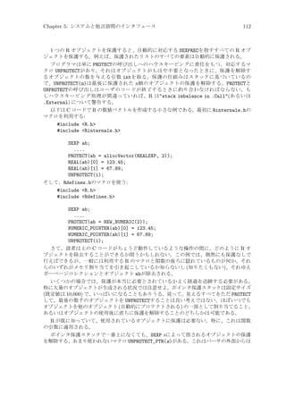 Chapter 5: システムと他言語間のインタフェース

112

1 つの R オブジェクトを保護すると、自動的に対応する SEXPRECを指すすべての R オブ
ジェクトを保護する。例えば、保護されたリストのすべての要素は自動的に保護される。
プログラマは単に PROTECTの呼び出しへのハウスキーピングに責任をもつ。対応するマ
クロ UNPROTECTがあり、それはオブジェクトがもはや不要となったときに、保護を解除す
るオブジェクトの数を与える引数 intを取る。保護の仕組みはスタックに基づいているの
で、UNPROTECT(n)は最後に保護された n個のオブジェクトの保護を解除する。PROTECTと
UNPROTECTの呼び出しはユーザのコードが終了するときに釣り合わなければならない。も
しハウスキーピング処理が間違っていれば、R はstack imbalance in .Call(あるいは
.External) について警告する。
以下は C コードで R の数値ベクトルを作成する小さな例である。最初に Rinternals.hの
マクロを利用する:
#include R.h
#include Rinternals.h
SEXP ab;
....
PROTECT(ab = allocVector(REALSXP, 2));
REAL(ab)[0] = 123.45;
REAL(ab)[1] = 67.89;
UNPROTECT(1);
そして、Rdefines.hのマクロを使う:
#include R.h
#include Rdefines.h
SEXP ab;
....
PROTECT(ab = NEW_NUMERIC(2));
NUMERIC_POINTER(ab)[0] = 123.45;
NUMERIC_POINTER(ab)[1] = 67.89;
UNPROTECT(1);
さて、読者は上の C コードがちょうど動作しているような操作の間に、どのように R オ
ブジェクトを除去することができるか問うかもしれない。この例では、偶然にも保護なしで
行えばできるが、一般には利用する R のマクロと関数の後ろに隠れているものが何か、それ
らのいずれがメモリ割り当てを引き起こしているか知らないし (知りたくもない)、それゆえ
ガーベージコレクションとオブジェクト abが除去される。
いくつかの場合では、保護が本当に必要とされているかよく経過を追跡する必要がある。
特に大量のオブジェクトが生成される状況では注意せよ。ポインタ保護スタックは固定サイズ
(既定値は 10,000) で、いっぱいになることもありうる。従って、見えるすべてをただ PROTECT
して、最後の数千のオブジェクトを UNPROTECTすることは良い考えではない。ほぼいつでも
オブジェクトを他のオブジェクト (自動的にプロテクトされる) の一部として割り当てること、
あるいはオブジェクトの使用後に直ちに保護を解除することのどちらかは可能である。
R が既に知っていて、使用されているオブジェクトに保護は必要ない。特に、これは関数
の引数に適用される。
ポインタ保護スタックで一番上になくても、SEXP s によって指されるオブジェクトの保護
を解除する、あまり使われないマクロ UNPROTECT_PTR(s)がある。これはパーサの外部からは

 