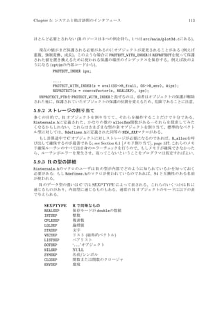 Chapter 5: システムと他言語間のインタフェース

113

ほとんど必要とされない (R のソースは 3 つの例を持ち、1 つは src/main/plot3d.cにある)。
現在の値がまだ保護される必要があるのにオブジェクトが変更されることがある (例えば
重複、強制変換、成長)。このような場合に PROTECT_WITH_INDEXは REPROTECTを使って保護
された値を置き換えるために使われる保護の場所のインデックスを保存する。例えば次のよ
うになる (optimの内部コードから)。

PROTECT_INDEX ipx;
....
PROTECT_WITH_INDEX(s = eval(OS-R_fcall, OS-R_env), ipx);
REPROTECT(s = coerceVector(s, REALSXP), ipx);
UNPROTECT_PTRを PROTECT_WITH_INDEXと混ぜるのは、前者はオブジェクトの保護が解除
された後に、保護されていたオブジェクトの保護の位置を変えるため、危険であることに注意。

5.9.2 ストレージの割り当て
多くの目的で、R オブジェクトを割り当てて、それらを操作することだけで十分である。
Rinternals.hに定義された、かなりの数の allocXxx関数がある—それらを探索してみた
くなるかもしれない。これらはさまざまな型の R オブジェクトを割り当て、標準的なベクト
ル型に対しては、Rdefines.hに定義された同等の NEW_XXXマクロがある。
もし計算途中で C オブジェクトに対しストレージが必要になるのであれば、R_allocを呼
び出して確保するのが最善である; see Section 6.1 [メモリ割り当て], page 137. これらのメモ
リ確保ルーチンのすべては自身のエラーチェ
ックを行うので、もしメモリが確保できなかった
ら、ルーチンがエラーを発生させ、返ってこないということをプログラマは仮定すればよい。

5.9.3 R の型の詳細
Rinternals.hのマクロのユーザは R の型が内部でどのように知られているかを知っておく
必要がある: もし Rdefines.hのマクロが使われているのであれば、S4 と互換性のある名前
が使われる。
R のデータ型の違いは C では SEXPTYPE によって表される。これらのいくつかは R に
通じるものがあり、内部型に通じるものもある。通常の R オブジェクトのモードは以下の表
で与えられる。
SEXPTYPE
REALSXP
INTSXP
CPLXSXP
LGLSXP
STRSXP
VECSXP
LISTSXP
DOTSXP
NILSXP
SYMSXP
CLOSXP
ENVSXP

R で同等なもの
保存モードが doubleの数値
整数
複素数
論理値
文字
リスト (総称的ベクトル)
ペアリスト
‘...’オブジェクト
NULL
名前/シンボル
関数または関数のクロージャ
環境

 