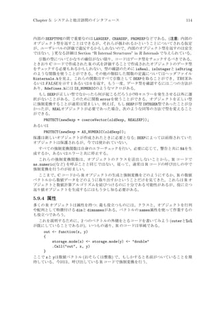 Chapter 5: システムと他言語間のインタフェース

114

内部の SEXPTYPEの間で重要なのは LANGSXP、CHARSXP、PROMSXPなどである。(注意: 内部の
オブジェクト型を返すことはできるが、それらが扱われるかということについてされる仮定
が、ユーザレベルの評価で違反するかもしれないので、内部のオブジェクト型を返すのは安全
ではない。) 更なる詳細は Section “R Internal Structures” in R Internals で与えられている。
引数の型についてかなりの確信がない限り、コードはデータ型をチェ
ックするべきである。
ときおり C コードで作成された R の式を評価することで作成されたオブジェクトのデータ型
をチェ
ックする必要もあるかもしれない。型の確認のために isReal、isIntegerと isString
のような関数を使うことができる。その他の類似した関数の定義についてはヘッダファイル
Rinternals.hを見よ。これらの関数はすべて引数として SEXPを取ることができ、TRUE あ
るいは FALSE を示す 1 あるいは 0 を返す。もう一度、データ型を確認するには二つの方法が
あり、Rdefines.hには IS_NUMERICのようなマクロがある。
もし SEXPが正しい型でなかったら何が起こるだろうか?時々エラーを発生させる以外に選
択がないことがある。このために関数 errorを使うことができる。オブジェクトを正しい型
に強制変換することが通常は望ましい。例えば、もし SEXPが型 INTEGER型であったことが分
かったが、REALオブジェクトが必要であった場合、次のような同等の方法で型を変えること
ができる。

PROTECT(newSexp = coerceVector(oldSexp, REALSXP));
あるいは
PROTECT(newSexp = AS_NUMERIC(oldSexp));
保護は新しいオブジェクトが作成されたときに必要となる; SEXPによって以前指されていた
オブジェクトは保護されるが、今では使われていない。
すべての強制変換関数は自身のエラーチェ
ックを行い、必要に応じて、警告と共に NAを生
成するか、あるいはエラーと共に停止する。
これらの強制変換関数は、オブジェクトのクラスを送出しないことから、R コードで
as.numeric(など) を呼ぶことと同じではない。従って、通常は R コードの呼び出しの中で
強制変換を行うのが好ましい。
ここまで、C コードから R オブジェクトの生成と強制変換をどのようにするか、R の数値
ベクトルから数値データをどのように取り出すかということだけを見てきた。これらは R オ
ブジェクトと数値計算アルゴリズムを結びつけるのに十分である可能性があるが、役に立つ
返り値オブジェクトを生成するにはもう少し知る必要がある。

5.9.4 属性
多くの R オブジェクトは属性を持つ: 最も役立つものには、クラスと、オブジェクトを行列
や配列として特徴付ける dimと dimnamesがある。ベクトルの names属性を使って作業するの
も役立つであろう。
これを説明するために、2 つのベクトルの外積をとるコードを書いてみよう (outerと%o%
が既にしていることであるが)。いつもの通り、R のコードは単純である。

out - function(x, y)
{
storage.mode(x) - storage.mode(y) - double
.Call(out, x, y)
}
ここで xと yは数値ベクトル (おそらくは整数) で、もしかすると名前がついていることを期
待している。今回は、呼び出している R コードで強制変換を行う。

 