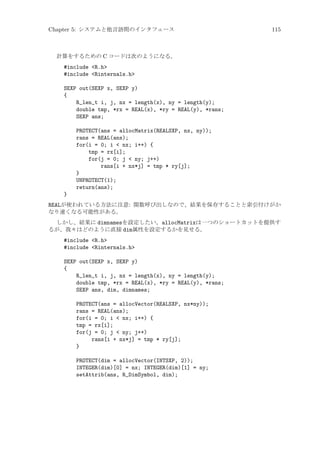 Chapter 5: システムと他言語間のインタフェース

115

計算をするための C コードは次のようになる。

#include R.h
#include Rinternals.h
SEXP out(SEXP x, SEXP y)
{
R_len_t i, j, nx = length(x), ny = length(y);
double tmp, *rx = REAL(x), *ry = REAL(y), *rans;
SEXP ans;
PROTECT(ans = allocMatrix(REALSXP, nx, ny));
rans = REAL(ans);
for(i = 0; i  nx; i++) {
tmp = rx[i];
for(j = 0; j  ny; j++)
rans[i + nx*j] = tmp * ry[j];
}
UNPROTECT(1);
return(ans);
}
REALが使われている方法に注意: 関数呼び出しなので、結果を保存することと索引付けがか
なり速くなる可能性がある。
しかし、結果に dimnamesを設定したい。allocMatrixは一つのショートカットを提供す
るが、我々はどのように直接 dim属性を設定するかを見せる。

#include R.h
#include Rinternals.h
SEXP out(SEXP x, SEXP y)
{
R_len_t i, j, nx = length(x), ny = length(y);
double tmp, *rx = REAL(x), *ry = REAL(y), *rans;
SEXP ans, dim, dimnames;
PROTECT(ans = allocVector(REALSXP, nx*ny));
rans = REAL(ans);
for(i = 0; i  nx; i++) {
tmp = rx[i];
for(j = 0; j  ny; j++)
rans[i + nx*j] = tmp * ry[j];
}
PROTECT(dim = allocVector(INTSXP, 2));
INTEGER(dim)[0] = nx; INTEGER(dim)[1] = ny;
setAttrib(ans, R_DimSymbol, dim);

 