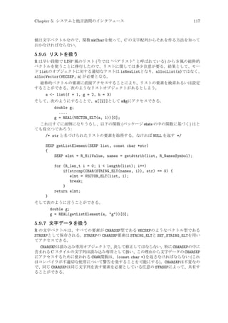 Chapter 5: システムと他言語間のインタフェース

117

値は文字ベクトルなので、関数 mkCharを使って、C の文字配列からそれを作る方法を知って
おかなければならない。

5.9.6 リストを扱う
R は早い段階で LISP 風のリスト (今では “ペアリスト” と呼ばれている) から S 風の総称的
ベクトルを使うことに移行したので、リストに関しては多少注意が要る。結果として、モー
ド listのオブジェクトに対する適切なテストは isNewListとなり、allocList(n)ではなく、
allocVector(VECSXP, n) が必要となる。
総称的ベクトルの要素に直接アクセスすることにより、リストの要素を検索あるいは設定
することができる。次のようなリストオブジェクトがあるとしよう。

a - list(f = 1, g = 2, h = 3)
そして、次のようにすることで、a[[2]]として a$gにアクセスできる。

double g;
....
g = REAL(VECTOR_ELT(a, 1))[0];
これはすぐに面倒になりうるし、以下の関数 (パッケージ stats の中の関数に基づく) はと
ても役立つであろう:

/* str と名づけられたリストの要素を取得する。なければ NULL を返す */
SEXP getListElement(SEXP list, const char *str)
{
SEXP elmt = R_NilValue, names = getAttrib(list, R_NamesSymbol);
for (R_len_t i = 0; i  length(list); i++)
if(strcmp(CHAR(STRING_ELT(names, i)), str) == 0) {
elmt = VECTOR_ELT(list, i);
break;
}
return elmt;
}
そして次のように言うことができる。

double g;
g = REAL(getListElement(a, g))[0];

5.9.7 文字データを扱う
R の文字ベクトルは、すべての要素が CHARSXP型である VECSXPのようなベクトル型である
STRSXPとして保存される。STRSXPの CHARSXP要素は STRING_ELTと SET_STRING_ELTを用い
てアクセスできる。
CHARSXPは読み込み専用オブジェクトで、決して修正してはならない。特に CHARSXPの中に
含まれる C スタイルの文字列は読み込み専用として扱い、この理由から文字データの CHARSXP
にアクセスするために使われる CHAR関数は、(const char *)を返さなければならない (これ
はコンパイラが不適切な使用について警告を発することを可能にする)。CHARSXPは不変なの
で、同じ CHARSXPは同じ文字列を表す要素を必要としている任意の STRSXPによって、共有す
ることができる。

 