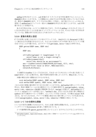 Chapter 5: システムと他言語間のインタフェース

118

mkCharを呼び出すことと、null 終端の C スタイルの文字列を提供することによって、
CHARSXPを得ることができる。この関数はもし対応する文字列が既に存在しているのであれ
ば、既存の CHARSXPを返す。そうでなければ新しく作成し、返す前にキャッシュに加える。
変異した mkCharLenはバッファの一部から CHARSXPを作るために使うことができ、null が終
端であることを保証する。
R の文字列は 2^31 - 1バイトに制限されており、そのため mkCharへの入力もそうなって
いなければならないことに注意 (64 ビットプラットフォームでは、C はより長い文字列を許
可している): 関数自身では R 2.15.1 より前ではチェ
ックをしない。

5.9.8 変数の発見と設定
C での計算に必要とされるすべての R オブジェクトが、.Callあるいは.Externalに引数と
して渡されるのは普通であるだろうが、与えられた名前から C の内部で R オブジェクトの値
を見つけることが可能である。以下のコードは get(name, envir = rho)と同等である。
SEXP getvar(SEXP name, SEXP rho)
{
SEXP ans;
if(!isString(name) || length(name) != 1)
error(name is not a single string);
if(!isEnvironment(rho))
error(rho should be an environment);
ans = findVar(install(CHAR(STRING_ELT(name, 0))), rho);
Rprintf(first value is %fn, REAL(ans)[0]);
return(R_NilValue);
}
主な動作は findVar によってなされるが、それをつかうためにはシンボル表に名前として
nameを設定しておく必要がある。値が内部的な使用で欲しかったので、NULLを返している。
同様の構文を持つ関数は以下のものがある。

void defineVar(SEXP symbol, SEXP value, SEXP rho)
void setVar(SEXP symbol, SEXP value, SEXP rho)
これらは R の変数に値を割り当てるために使うことができる。defineVarは新しいバインドを
作るか、特定の環境フレームにある既存のバインドの値を変更する; assign(symbol, value,
envir = rho, inherits = FALSE)の類似物であるが、assignとは異なり、defineVarはオブ
ジェクト valueのコピーを作成しない。6 setVarは rho、あるいはそれを取り巻く環境内で
symbolに対する既存のバインドを探す。もしバインドが見つかれば、その値は valueに変更
される。見つからなければ、グローバル環境に指定された値で新しいバインドが生成される。
これは assign(symbol, value, envir = rho, inherits = TRUE)に対応している。

5.9.9 いくつかの便利な関数
いくつかの命令は頻繁に行われるので、それらを扱う便利な関数がある。(これらのすべては
ヘッダファイル Rinternals.hを通して提供されている。)

1 つの論理値引数 ignore_quotesを渡したいとしよう: 以下のようにすることができる。
6

defineVar(symbol, duplicate(value), rho)) を使って環境フレームにオブジェクトの copy を割り当てる
ことができる。

 