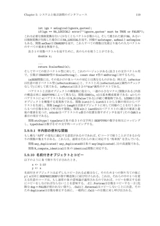 Chapter 5: システムと他言語間のインタフェース

119

int ign = asLogical(ignore_quotes);
if(ign == NA_LOGICAL) error(’ignore_quotes’ must be TRUE or FALSE);
これは必要な強制変換を行い (少なくともベクトル引数から)、そして渡された値が NA、あるい
は強制変換が失敗した場合には NA_LOGICALを返す。同様の asInteger、asRealと asComplex
もある。関数 asCharは CHARSXPを返す。これらすべての関数は先頭より後ろの入力ベクトル
のすべての要素を無視する。
長さ 1 の実数ベクトルを返すために、次のものを使うことができる。

double x;
...
return ScalarReal(x);
そしてすべての原子ベクトル型に対して、これのバージョンがある (長さ 1 の文字ベクトル用
で、引数が CHARSXP型の ScalarStringと、const char *型の mkStringに対するもの)。

isXXXX関数には、その見かけの R レベルの対応とは異なるものがある: 例えば、isVector
は任意の原子ベクトル型 (isVectorAtomic) と、リストと式 (isVectorList)(属性のチェ
ック
なしで) に対して真である。isMatrixは長さ 2 のdim属性のテストである。
ペアリストと言語オブジェクトの構築物に役立つ、一連の小さなマクロ/関数がある (内部
の構造は単に SEXPTYPEによって異なる)。関数 CONS(u, v)は基本構成要素である: uからの
ペアリストに v(ペアリストあるいは R_NilValueである) が続く構築物である。LCONSは言語
オブジェクトを構築する変異体である。関数 list1から list5は 1 から 5 個の項目からペア
リストを生成し、関数 lang1から lang6は言語オブジェクトに対して同様のことを行う (0 か
ら 5 つの引数を加えて呼び出す関数)。関数 eltと lastEltはペアリストの i 番目の要素と最
後の要素を見つけ、nthcdrはペアリストの n番目の位置を指すポインタを返す (その CARは n
番目の項目である)。
関数 str2typeと type2strは R の長さ 1 の文字列と SEXPTYPEの数字を相互にマッピング
し、type2charは数字を C の文字列へマッピングする。

5.9.9.1 半内部の便利な関数
もし稀な “API” の変化に適応する意思があるのであれば、C コードで使うことができるかな
りの関数の集まりがある。これらは、通常はそれらの R に対応する “馬車馬” を含んでいる。
関数 any_duplicatedと any_duplicated3は R の any(duplicated(.))の高速版である。
関数 R_compute_identicalは R の identical関数に対応する。

5.9.10 名前付きオブジェクトとコピー
以下のように R で割り当てがされたとき、

x - 1:10
y - x
名前付きオブジェクトは必ずしもコピーされる必要はなく、そのため 2 つの割り当ての後に
yと xは同じ SEXPREC(SEXPが指す構造体) に結び付けられる。これは、それらの中の 1 つを変
える任意のコードは、もし通常の R の意味論が適用されるのであれば、コピーを修正する前
にコピーをしなければならないことを意味する。.Cと.Fortranは引数をコピーする一方 (危
険な dup = FALSEが使われない限り)、.Callと.Externalはコピーしないことに注意。その
ため duplicateは引数を修正する前に、一般的に.Callへの引数に対し呼び出される。

 