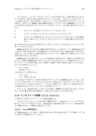 Chapter 5: システムと他言語間のインタフェース

120

しかしながら、このコピーの少なくともいくつかは不必要である。最初の割り当てが示す
x - 1:10では、R はまず値 1:10を持つオブジェクトを生成し、それから xへ代入するが、も
し xが修正されたら、値 1:10を持つ一時オブジェクトは二度と参照できないので、コピーは
必要ない。R はマクロ NAMEDと SET_NAMEDを経由してアクセスできる SEXPRECのフィールド
から名前付きと名前付きでないオブジェクトを区別している。これは次の値を取ることがで
きる。

0

オブジェクトは任意のシンボルにバインドされていない

1

オブジェクトはちょうど 1 つのシンボルにバインドされている

2

オブジェクトは潜在的に 2 つ以上のシンボルにバインドされており、他の変数が
現在この値にバインドされているようにオブジェクトは振る舞わなければなら
ない。

過去の存在に注意: R は完全な参照カウントをせず、今のところでは少ないバインディングに
なっているかもしれない。

NAMED(foo)が 0 である任意の SEXPの値を変更することは安全で、もし NAMED(foo)が 2
であれば、任意の変更の前に、値は複製されていなければならない (duplicateへの呼び出し
を通じて)。y - xの後に xの値が変更されていたとしても、複製のために変更するコードの
作者の責任であることに注意。
NAMED(foo) == 1の場合には、いくらかの最適化が可能であるが、無視される可能性もあ
る (そして複製は NAMED(foo)  0のときにはいつでも行われる)。(この最適化は今のところ
ユーザのコードでは利用可能ではない) 置換する関数の内部での使用を意図したものである。
以下のものを使ったとしよう。
x - 1:10
foo(x) - 3
これは次のように計算される。

x - 1:10
x - foo-(x, 3)
するとfoo-の内部で、xの現在の値を指すオブジェクトは NAMED(foo)を 1 とする。それ
にバインドされた唯一のシンボルは xであるため、変更することは安全で、すぐに再バイン
ドできるだろう。(foo-の残りのコードが xへの参照がなく、誰も y - foo-(x)のよ
うな直接の呼び出しをしようとしないことを条件とする。)
今のところ、.Call呼び出しへのすべての引数は、NAMEDが 2 に設定されており、そのた
めユーザは引数は変更の前に複製を行う必要があると仮定しなければならない。

5.10 インタフェース関数.Callと.External
この節では、R/C のインタフェースの詳細を議論する。
これら 2 つのインタフェースはほぼ同じ機能性を持つ。.Callは S バージョン 4 の同じ名
前のインタフェースに基づいており、.Externalは.Internalに基づいている。.Externalは
より複雑であるが、可変個の引数を許している。

5.10.1 .Callの呼び出し
まず Rdefines.hマクロを使い、有限長の畳み込みの例を.Callを使うように変換しよう。R
での呼び出し関数は次のようになる。

 