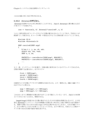 Chapter 5: システムと他言語間のインタフェース

122

これは正確に同じ方法で呼び出される。

5.10.2 .Externalの呼び出し
.Externalを説明するのに同じ例を使うことができる。.Callを.Externalに置き換える点だ
け R のコードは変化する。
conv - function(a, b) .External(convolveE, a, b)
しかし主要な変化は C コードへどのように引数が渡されるかということであり、今回は 1 つの
SEXP として渡される。C コードの唯一の変化はどのように引数を扱うかということである。

#include R.h
#include Rinternals.h
SEXP convolveE(SEXP args)
{
R_len_t i, j, na, nb, nab;
double *xa, *xb, *xab;
SEXP a, b, ab;
PROTECT(a = coerceVector(CADR(args), REALSXP));
PROTECT(b = coerceVector(CADDR(args), REALSXP));
...
}
もう一度、インタフェースの R 側で、引数は既に使用されているオブジェクトであるため、
引数を保護する必要はない。以下のマクロ

first = CADR(args);
second = CADDR(args);
third = CADDDR(args);
fourth = CAD4R(args);
は最初の 4 つの引数にアクセスする簡便な方法を与える。より一般的には、CDRと CARマクロ
は以下のように使える。

args = CDR(args); a = CAR(args);
args = CDR(args); b = CAR(args);
これははっきりと無制限の引数を取り出すことを可能にしている (一方で、.Callには 65 個
という少なくないとは言え、制限がある)。

length(args)は供給される引数の数を与える (その中の最初は無視される) ので、より有
効な.Externalインタフェースは可変個数の引数を伴う呼び出しを扱う簡単な方法を提供す
る。実際の引数に与えられた名前 (‘tags’) を知る必要があるかもしれない。それは TAGマクロ
と、以下の例のようなものを使うことによってできる。以下の例では、名前ともし引数がベ
クトル型であれば引数の最初の値を表示する。

 